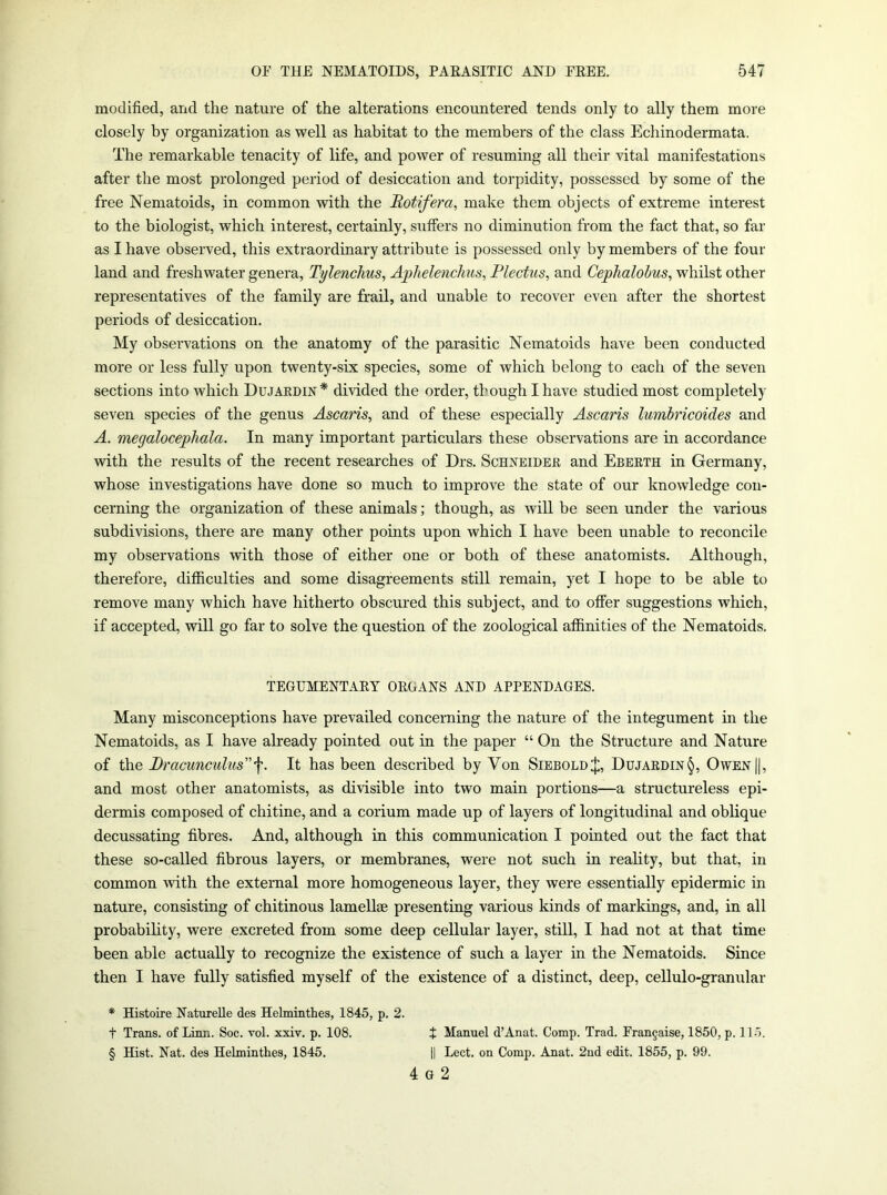 modified, and the nature of the alterations encountered tends only to ally them more closely by organization as well as habitat to the members of the class Echinodermata. The remarkable tenacity of life, and power of resuming all their vital manifestations after the most prolonged period of desiccation and torpidity, possessed by some of the free Nematoids, in common with the Hotifera, make them objects of extreme interest to the biologist, which interest, certainly, suffers no diminution from the fact that, so far as I have observed, this extraordinary attribute is possessed only by members of the four land and freshwater genera, Tylenchus, Aphelenchus, Plectus, and Cephalolus, whilst other representatives of the family are frail, and unable to recover even after the shortest periods of desiccation. My observations on the anatomy of the parasitic Nematoids have been conducted more or less fully upon twenty-six species, some of which belong to each of the seven sections into which Dujaedin* divided the order, though I have studied most completely seven species of the genus Ascaris, and of these especially Ascaris lumbricoides and A. megalocephala. In many important particulars these observations are in accordance with the results of the recent researches of Drs. Schneidee and Ebeeth in Germany, whose investigations have done so much to improve the state of our knowledge con- cerning the organization of these animals; though, as will be seen under the various subdivisions, there are many other points upon which I have been unable to reconcile my observations with those of either one or both of these anatomists. Although, therefore, difficulties and some disagreements still remain, yet I hope to be able to remove many which have hitherto obscured this subject, and to offer suggestions which, if accepted, will go far to solve the question of the zoological affinities of the Nematoids. TEGUMENTARY ORGANS AND APPENDAGES. Many misconceptions have prevailed concerning the nature of the integument in the Nematoids, as I have already pointed out in the paper “ On the Structure and Nature of the Bracunculus^. It has been described by Von SieboldJ, Dujaedin§, Owen||, and most other anatomists, as divisible into two main portions—a structureless epi- dermis composed of chitine, and a corium made up of layers of longitudinal and oblique decussating fibres. And, although in this communication I pointed out the fact that these so-called fibrous layers, or membranes, were not such in reality, but that, in common with the external more homogeneous layer, they were essentially epidermic in nature, consisting of chitinous lamellae presenting various kinds of markings, and, in all probabihty, were excreted from some deep cellular layer, still, I had not at that time been able actually to recognize the existence of such a layer in the Nematoids. Since then I have fully satisfied myself of the existence of a distinct, deep, cellulo-granular * Histoire Natuielle des Helminthes, 1845, p. 2. t Trans, of Linn. Soc. vol. xxiv. p. 108. t Manuel d’Anat. Comp. Trad. Fran^aise, 1850, p. ll-l. § Hist. Nat. des Helminthes, 1845. || Lect. on Comp. Anat. 2nd edit. 1855, p. 99. 4 G 2