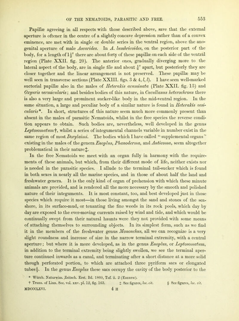 Papillse agreeing in all respects with those described above, save that the external aperture is oftener in the centre of a slightly concave depression rather than of a convex eminence, are met with in single or double series in the ventral region, above the ano- genital aperture of male Ascarides. In A. lumbricoides, on the posterior part of the body, for a length of 1^ there are about forty of these papillae on each side of the ventral region (Plate XXII. fig. 20). The anterior ones, gradually diverging more to the lateral aspect of the body, are m single file and about apart, but posteriorly they are closer together and the linear arrangement is not preserved. These papillae may be well seen in transverse sections (Plate XXIII. figs. 3 & 4, ?, /). I have seen well-marked suctorial papillae also in the males of Heterakis acuminata (Plate XXII. fig. 13) and Oxyuris vermicularis; and besides bodies of this nature, in Cucullanus lieteroch'ous there is also a very large and prominent sucker-like body in the mid-ventral region. In the same situation, a large and peculiar body of a similar nature is found in Heterakis vesi- cularis*. In short, structures of this nature seem much more commonly present than absent in the males of parasitic Nematoids, whilst in the free species the reverse condi- tion appears to obtain. Such bodies are, nevertheless, well developed in the genus Lej)tosomatumf, whilst a series of integumental channels variable in number exist in the same region of most Horylaimi. The bodies which I have called “ supplemental organs ” existing in the males of the genera Hnqplus, Phanoderma, and Anticoma, seem altogether problematical in their nature ij). In the free Xematoids we meet with an organ fully in harmony with the require- ments of these animals, but which, from their different mode of life, neither exists nor is needed in the parasitic species. I allude to the terminal tail-sucker which is found in both sexes in nearly all the marine species, and in those of about half the land and freshwater genera. It is the only kind of organ of prehension ■s\dth which these minute animals are provided, and is rendered all the more necessary by the smooth and polished nature of their integuments. It is most constant, too, and best developed just in those species which require it most—in those living amongst the sand and stones of the sea- shore, in its surface-mud, or tenanting the fine weeds in its rock pools, which day by day are exposed to the ever-mo\ing currents raised by wind and tide, and which would be continually swept from their natural haunts were they not provided with some means of attaching themselves to surrounding objects. In its simplest form, such as Ave find it in the members of the freshwater genus Mononchus, all we can recognize is a very slight roundness and increase of size in the narrow terminal extremity, with a central aperture; but Avhere it is more developed, as in the genus Enoplus, or Lejytosomatum, in addition to the terminal extremity being slightly swollen, we see the terminal aper- tui'e continued inwards as a canal, and terminating after a short distance at a more solid though perforated portion, to which are attached three pyidform sacs or elongated tubes §. In the genus Enoplus these sacs occupy the cavity of the body posterior to the * Wiirzb. Naturwiss. Zeitsch. Erst. Bd. 1860, Taf. ii. 2 (Ebekth). t Trans, of Linn. Soc. vol. xxv. pi. 12, fig. 163. J See figures, loc. cit, § See figures, Joe. cii. MDCCCLXVI. 4 H