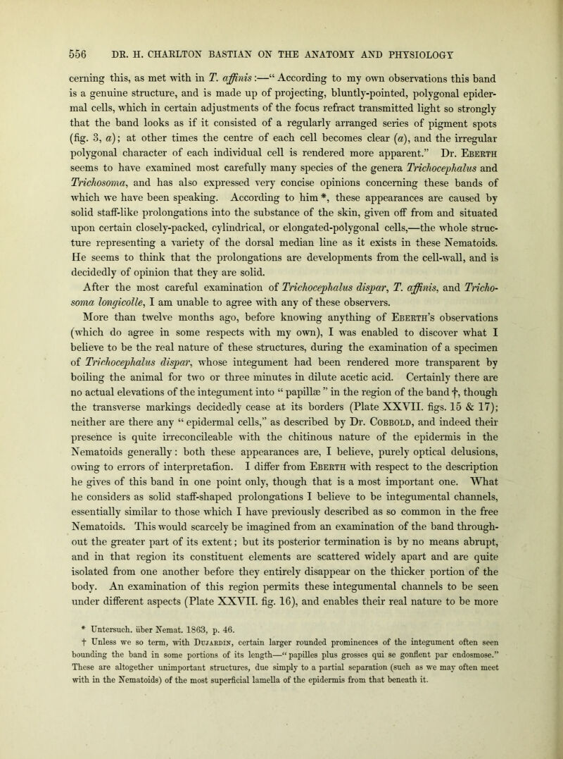 cerning this, as met with in T. ajffiiiis :—“ According to my own observations this band is a genuine structure, and is made up of projecting, bluntly-pointed, polygonal epider- mal cells, which in certain adjustments of the focus refract transmitted light so strongly that the band looks as if it consisted of a regularly arranged series of pigment spots (fig. 3, a); at other times the centre of each cell becomes clear [a), and the irregular polygonal character of each individual cell is rendered more apparent.” Dr. Ebeeth seems to have examined most carefully many species of the genera Trichocephalus and Tnchosoma^ and has also expressed very concise opinions concerning these bands of which we have been speaking. According to him *, these appearances are caused by solid staff-like prolongations into the substance of the skin, given off from and situated upon certain closely-packed, cylindrical, or elongated-polygonal cells,—the whole struc- ture representing a variety of the dorsal median line as it exists in these Nematoids. He seems to think that the prolongations are developments from the cell-wall, and is decidedly of opinion that they are solid. After the most careful examination of Trichocephalus dispar, T. affinis, and TricliO' soma longicolle, I am unable to agree with any of these observers. More than twelve months ago, before knowing anything of Ebeeth’s observations (which do agree in some respects uith my own), I was enabled to discover what I beheve to be the real nature of these structures, during the examination of a specimen of Trichocephalus dispar, whose integument had been rendered more transparent by boiling the animal for two or three minutes in dilute acetic acid. Certainly there are no actual elevations of the integument into “ papillae ” in the region of the band f, though the transverse markings decidedly cease at its borders (Plate XXVII. figs. 15 & 17); neither are there any “ epidermal cells,” as described by Dr. Cobbold, and indeed their presence is quite irreconcileable with the chitinous nature of the epidermis in the Nematoids generally: both these appearances are, I believe, purely optical delusions, owing to errors of interpretation. I differ from Ebeeth with respect to the description he gives of this band in one point only, though that is a most important one. What he considers as solid staff-shaped prolongations I believe to be integumental channels, essentially similar to those which I have previously described as so common in the free Nematoids. This would scarcely be imagined from an examination of the band through- out the greater part of its extent; but its posterior termination is by no means abrupt, and in that region its constituent elements are scattered widely apart and are quite isolated from one another before they entirely disappear on the thicker portion of the body. An examination of this region permits these integumental channels to be seen under different aspects (Plate XXVII. fig. 16), and enables their real nature to be more * Untersuch. iiber Nemat. 1863, p. 46. t Unless we so term, with Dttjaedin, certain larger rounded prominences of the integument often seen boimding the band in some portions of its length—“papDles plus grosses qui se gonflent par endosmose.” These are altogether unimportant structures, due simply to a partial separation (such as we may often meet with in the Nematoids) of the most superficial lamella of the epidermis from that beneath it.