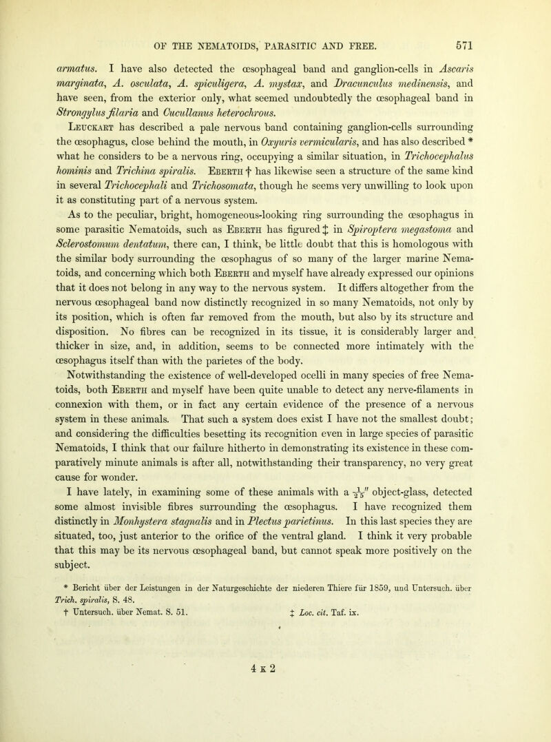 armatus. I have also detected the oesophageal band and ganglion-cells in Ascaris marginata^ A. osculata, A. spiculigera, A. mystax^ and Dracunculus medinensis, and have seen, from the exterior only, what seemed undoubtedly the oesophageal band in Strongylus Jilaria and Cucullanus heterochrous. Leuckakt has described a pale nervous band containing ganglion-cells surrounding the oesophagus, close behind the mouth, in Oxyuris vermicularis, and has also described * what he considers to be a nervous ring, occupying a similar situation, in Trichocephalus hominis and Trichina spiralis. Ebeetii f has likewise seen a structure of the same kind in several Trichocephali and Trichosomata, though he seems very unwilling to look upon it as constituting part of a nervous system. As to the peculiar, bright, homogeneous-looking ring surrounding the oesophagus in some parasitic Nematoids, such as Eberth has figured $ in Spiroptera megastoma and Sclerostomum dentatmn, there can, I think, be little doubt that this is homologous with the similar body surrounding the oesophagus of so many of the larger marine Nema- toids, and concerning which both Eberth and myself have already expressed our opinions that it does not belong in any way to the nervous system. It differs altogether from the nervous oesophageal band now distinctly recognized in so many Nematoids, not only by its position, which is often far removed from the mouth, but also by its structure and disposition. No fibres can be recognized in its tissue, it is considerably larger and thicker in size, and, in addition, seems to be connected more intimately with the oesophagus itself than with the parietes of the body. Notwithstanding the existence of well-developed ocelli in many species of free Nema- toids, both Eberth and myself have been quite unable to detect any nerve-filaments in connexion with them, or in fact any certain evidence of the presence of a nervous system in these animals. That such a system does exist I have not the smallest doubt; and considering the difficulties besetting its recognition even in large species of parasitic Nematoids, I think that our failure hitherto in demonstrating its existence in these com- paratively minute animals is after all, notwithstanding their transparency, no very great cause for wonder. I have lately, in examining some of these animals with a -^5- object-glass, detected some almost invisible fibres surrounding the oesophagus. I have recognized them distinctly in Monhystera stagnalis and in Plectus parietinus. In this last species they are situated, too, just anterior to the orifice of the ventral gland. I think it very probable that this may be its nervous oesophageal band, but cannot speak more positively on the subject. * Bericht iiber der Leistungen in der Naturgeschichte der niederen Thiere fiir 1859, und Untersuch. iiber Trich. spiralis, S. 48. t Untersucb. iiber Nemat. S. 51. J Loc. cit. Taf. ix. 4 K 2