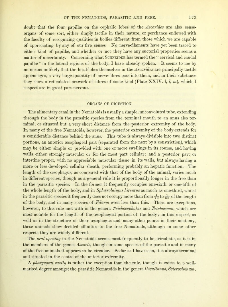 doubt that the four papillae on the cephalic lobes of the Ascarides are also sense- organs of some sort, either simply tactile in their nature, or perchance endowed with the faculty of recognizing qualities in bodies different from those which we are capable of appreciating by any of our five senses. No nerve-filaments have yet been traced to either kind of papillae, and whether or not they have any suctorial properties seems a matter of uncertainty. Concerning what Schneider has termed the “ cervical and caudal papillae ” in the lateral regions of the body, I have already spoken. It seems to me by no means unlikely that the head-lobes themselves in the Ascarides are principally tactile appendages, a very large quantity of nerve-fibres pass into them, and in their substance they show a reticulated network of fibres of some kind (Plate XXIV. I, I, m), which I suspect are in great part nervous. OEGANS OF DIGESTION. The alimentary canal in the Nematoids is usually a simple, unconvoluted tube, extending through the body in the parasitic species from the terminal mouth to an anus also ter- minal, or situated but a very short distance from the posterior extremity of the body. In many of the free Nematoids, however, the posterior extremity of the body extends for a considerable distance behind the anus. This tube is always divisible into two distinct portions, an anterior oesophageal part (separated from the next by a constriction), which may be either simple or pro\ided with one or more swellings in its course, and having walls either strongly muscular or for the most part cellular; and a posterior part or intestine proper, wfith no appreciable muscular tissue in its walls, but always ha-ving a more or less developed cellular sheath, performing probably an hepatic function. The length of the oesophagus, as compared vfith that of the body of the animal, varies much in different species, though as a general rule it is proportionally longer in the free than in the parasitic species. In the former it frequently occupies one-sixth or one-fifth of the whole length of the body, and in SpJicerolaimus Jiirsutus as much as one-third, whilst in the parasitic species it frequently does not occupy more than from ^ to of the length of the body, and in many species of Filaria even less than this. There are exceptions, however, to this rule met with in the genera Trichocephalus and Trichosoma, which are most notable for the length of the oesophageal portion of the body; in this respect, as well as in the structure of their oesophagus and_ many other points in their anatomy, these animals show decided affinities to the free Nematoids, although in some other respects they are widely different. The oral opening in the Nematoids seems most frequently to be triradiate, as it is in the members of the genus Ascaris, though in some species of the parasitic and in many of the free animals it appears to be circular. So far as I have seen, it is always terminal and situated in the centre of the anterior extremity. A pharyngeal cavity is rather the exception than the rule, though it exists to a well- marked degree amongst the parasitic Nematoids in the genera Cuciillanus, Sclerostomuniy