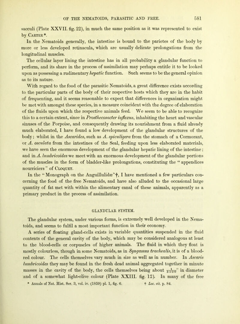 sacculi (Plate XXVII. fig. 22), in much the same position as it was represented to exist by Cartek*. In the Nematoids generally, the intestine is bound to the parietes of the body by more or less developed retinacula, which are usually delicate prolongations from the longitudinal muscles. The cellular layer lining the intestine has in all probability a glandular function to perform, and its share in the process of assimilation may perhaps entitle it to be looked upon as possessing a rudimentary hepatic function. Such seems to be the general opinion as to its nature. With regard to the food of the parasitic Nematoids, a great difierence exists according to the particular parts of the body of their respective hosts which they are in the habit of frequenting, and it seems reasonable to expect that differences in organization might be met with amongst these species, in a measure coincident with the degree of elaboration of the fluids upon which the respective animals feed. We seem to be able to recognize this to a certain extent, since in Prosthecosacter injlexus, inhabiting the heart and vascular sinuses of the Porpoise, and consequently drawing its nourishment from a fluid already much elaborated, I have found a low development of the glandular structures of the body; whilst in the Ascarides^ such as A. spiculigera from the stomach of a Cormorant, or A. osculata from the intestines of the Seal, feeding upon less elaborated materials, we have seen the enormous development of the glandular hepatic lining of the intestine ; and in A. lumbricoides we meet with an enormous development of the glandular portions of the muscles in the form of bladder-like prolongations, constituting the “ appendices nourriciers ” of Cloquet. In the “ Monograph on the Anguillulid8e”f, I have mentioned a few particulars con- cerning the food of the free Nematoids, and have also alluded to the occasional large quantity of fat met with within the alimentary canal of these animals, apparently as a primary product in the process of assimilation. GLANDULAR SYSTEM. The glandular system, under various forms, is extremely well developed in the Nema- toids, and seems to fulfil a most important function in their economy. A series of floating gland-cells exists in variable quantities suspended in the fluid contents of the general cavity of the body, which may be considered analogous at least to the blood-cells or corpuscles of higher animals. The fluid in which they float is mostly colourless, though in some Nematoids, as in Syngamus trachealis,\i is of a blood- red colour. The cells themselves vary much in size as well as in number. In Ascaris Imnbncoides they may be found in the fresh dead animal aggregated together in minute masses in the cavity of the body, the cells themselves being about 3-50^ in diameter and of a somewhat light-olive colour (Plate XXIII. fig. 12). In many of the free * Annals of Nat. Hist. Ser. 3, vol. iv. (1859) pi. 1, fig. 6. f Loc. cit. p. 84.