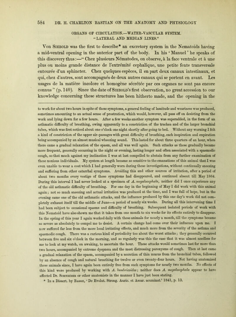 OEGANS OF CIKCrLATION.—WATEE-YASCULAE SYSTEM. “LATEEAL AND MEDIAN LINES.” Von SiEBOLD was the first to describe* an excretory system in the Nematoids having a mid-ventral opening in the anterior part of the body. In his ‘ Manuel ’ he speaks of this discovery thus:—“ Chez plusieurs Nematodes, on observe, a la face ventrale et a une plus ou moins grande distance de I’extremite cephalique, une petite fente transversale entouree d’un sphincter. Chez quelques especes, il en part deux canaux intestinaux, et qui, chez d’autres, sont accompagnes de deux autres canaux qui se portent en avant. Les usages de la matiere incolore et homogene secretee par ces organes ne sont pas encore connus ” (p. 140). Since the date of Siebold’s first observation, no great accession to our knowledge concerning these structures has been hitherto made, and the opening in the to work for about two hours in spite of these symptoms, a general feehng of lassitude and weariness was produced, sometimes amounting to an actual sense of prostration, which would, however, all pass off on desisting from the work and lying down for a few hours. After a few weeks another symptom was superadded, in the form of an asthmatic difficulty of breathing, owing apparently to a constriction of the trachea and of the larger bronchial tubes, which was first noticed about one o’clock one night shortly after going to bed. Without any warning I felt a kind of constriction of the upper air-passages with great difficulty of breathing, each inspiration and expiration being accompanied by an almost musical wheezing sound. This lasted for about three quarters of an hour, when there came a gradual relaxation of the spasm, and aE was well again. Such attacks as these gradually became more frequent, generaEy occurring in the night or evening, lasting longer and often associated with a spasmodic cough, so that much against my inclination I was at last compelled to abstain from any further examination of these noxious individuals. My system at length became so sensitive to the emanations of this animal that I was even unable to wear a coat which I had generaUy worn during these investigations, without continually sneezing and suffering from other catarrhal symptoms. Avoiding this and other sources of irritation, after a period of about two months every vestige of these symptoms had disappeared, and continued absent till May 1864. During this interval I had never looked at a specimen of A. megalocephala, neither did I once experience any of the old asthmatic difficulty of breathing. For one day in the beginning of May I did work with this animal again; not so much sneezing and actual irritation was produced at the time, and I was full of hope, but in the evening came one of the old asthmatic attacks, and the influence produced by this one day’s work did not com- pletely exhaust itself till the middle of June—a period of nearly six weeks. During aU this intervening time I had been subject to occasional spasms and difficulty of breathing. Subsequent isolated periods of work with this Nematoid have also shown me that it takes from one month to six weeks for its effects entirely to disappear. In the spring of this year I again worked daily with these animals for nearly a month, till the symptoms became so severe as absolutely to compel me to desist. A certain change had come over their influence upon me. I now suffered far less from the more local irritating effects, and much more from the severity of the asthma and spasmodic cough. There was a curious kind of periodicity too about the worst attacks; they generally occurred between five and six o’clock in the morning, and so regularly was this the case that it was almost needless for me to look at my watch, on awaking, to ascertain the hour. These attacks would sometimes last for more than two hours, accompanied by extreme dyspnoea and the most distressing paroxysms of cough. Then at last came a gradual relaxation of the spasm, accompanied by a secretion of thin mucus from the bronchial tubes, foUowed by an absence of cough and natural breathing for twelve or even twenty-four hours. Not having anatomized these animals siuce, I have again been entirely free from such symptoms for nearly two months. No effects of this kind were produced by working with A. lumbricoides; neither does A. megaloceplmla appear to have affected Dr. Schneides or other anatomists in the manner I have just been stating. * In a Dissert, by Bagoe, ‘ De Evolut. Strong. Auric, et Ascax. acumiuat.’ 1841, p. 13.