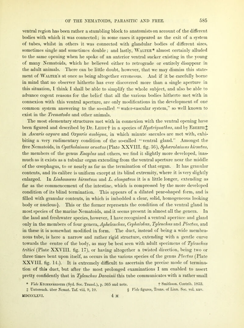 ventral region has been rather a stumbling block to anatomists on account of the different bodies with which it was connected; in some cases it appeared as the exit of a system of tubes, whilst in others it was connected with glandular bodies of different sizes, sometimes single and sometimes double; and lastly, Walter* almost certainly alluded to the same opening when he spoke of an anterior ventral sucker existing in the young of many Nematoids, which he believed either to retrograde or entirely disappear in the adult animals. There can be little doubt, however, that we may dismiss this state- ment of Walter’s at once as being altogether erroneous. And if it be carefully borne in mind that no observer hitherto has ever discovered more than a single aperture in this situation, I think I shall be able to simplify the whole subject, and also be able to advance cogent reasons for the belief that all the various bodies hitherto met with in connexion with this ventral aperture, are only modifications in the development of one common system answering to the so-called “ water-vascular system,” so well known to exist in the Trematoda and other animals. The most elementary structures met with in connexion with the ventral opening have been figured and described by Dr. LEicyf in a species oiHystrignathus, and by Ebertii;|; in Ascaris oxyura and Oxyuris amhigua, in which minute saccules are met with, exhi- biting a very rudimentary condition of the so-called “ventral gland.” Amongst the free Nematoids, in Cyatholaimus ornatus (Plate XXVIII. fig. 36), Sphcerolaimiis hirsiitus, the members of the genus Enoplus and others, we find it slightly more developed, inas- much as it exists as a tubular organ extending from the ventral aperture near the middle of the oesophagus, to or nearly as far as the termination of that organ. It has granular contents, and its calibre is uniform except at its blind extremity, where it is very slightly enlarged. In Linhomceus Mrsutum and L. elongatum it is a little longer, extending as far as the commencement of the intestine, which is compressed by the more developed condition of its blind termination. This appears of a dilated pear-shaped form, and is filled with granular contents, in which is imbedded a clear, solid, homogeneous looking body or nucleus!^. This or the former represents the condition of the ventral gland in most species of the marine Nematoids, and it seems present in almost all the genera. In the land and freshwater species, however, I have recognized a ventral aperture and gland only in the members of four genera, Cephalolus, Tylenchus and Flectus, and in these it is somewhat modified in form. The duct, instead of being a wide membra- nous tube, is here a narrow and rather rigid structure, extending with a gentle cuiA e towards the centre of the body, as may be best seen Avith adult specimens of Tylenchus tritici (Plate XXVIII. fig. 17), or having altogether a twisted direction, being two or three times bent upon itself, as occurs in the various species of the genus Flectus (Plate XXVIII. fig. 14.). It is extremely difficult to ascertain the precise mode of termina- tion of this duct, but after the most prolonged examinations I am enabled to assert pretty confidently that in Tylenchus Davainii this tube communicates with a rather small * Vide KtrcHENMEiSTEE (Syd. Soc. Transl.), p. 365 and note. t Smithson. Contrib. 1853. J Untersuch. iiber Eemat. Taf. viii. 9, 10. § Vide figures, Trans, of Linn. Soc. vol. xxv. MDCCCLXVI. 4 M