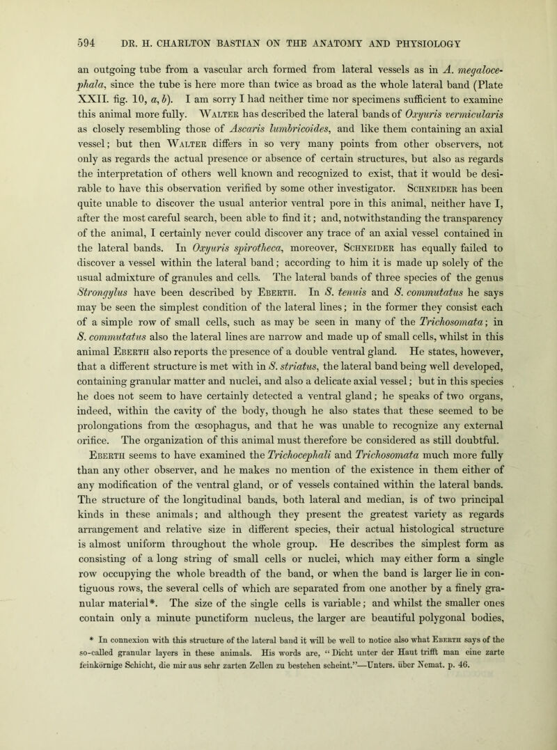 an outgoing tube from a vascular arch formed from lateral vessels as in A. megaloce- ])hala, since the tube is here more than twice as broad as the whole lateral band (Plate XXII. fig. 10, a, h). I am sorry I had neither time nor specimens sufiicient to examine this animal more fully. Walter has described the lateral bands of Oxyuris vermicularis as closely resembling those of Ascaris lumlricoides, and like them containing an axial vessel; but then Walter difiers in so very many points fi-om other observers, not only as regards the actual presence or absence of certain structures, but also as regards the mterpretation of others well known and recognized to exist, that it would be desi- rable to have this observation verified by some other investigator. Schneider has been quite unable to discover the usual anterior ventral pore in this animal, neither have I, after the most careful search, been able to find it; and, notwithstanding the transparency of the animal, I certainly never could discover any trace of an axial vessel contained in the lateral bands. In Oxyuris spirotheca^ moreover, Schneider has equally failed to discover a vessel within the lateral band; according to him it is made up solely of the usual admixture of granules and cells. The lateral bands of three species of the genus Strongylus have been described by Eberth. In S. tenuis and S. conimutatus he says may be seen the simplest condition of the lateral lines; in the former they consist each of a simple row of small cells, such as may be seen in many of the Trichosomata; in S. commutatiis also the lateral lines are narrow and made up of small cells, whilst in this animal Eberth also reports the presence of a double ventral gland. He states, however, that a difierent structm-e is met with in S. striatus, the lateral band being well developed, containing granular matter and nuclei, and also a delicate axial vessel; but in this species he does not seem to have certainly detected a ventral gland; he speaks of two organs, indeed, within the cavity of the body, though he also states that these seemed to be prolongations from the oesophagus, and that he was unable to recognize any external orifice. The organization of this animal must therefore be considered as still doubtful. Eberth seems to have examined the Trichocephali and Trichosomata much more fully than any other observer, and he makes no mention of the existence in them either of any modification of the ventral gland, or of vessels contained within the lateral bands. The structure of the longitudinal bands, both lateral and median, is of two principal kinds in these animals; and although they present the greatest variety as regards arrangement and relative size in difierent species, their actual histological structure is almost uniform throughout the whole group. He describes the simplest form as consisting of a long string of small cells or nuclei, which may either form a single row occupying the whole breadth of the band, or when the band is larger lie in con- tiguous rows, the several cells of which are separated from one another by a finely gra- nular material*. The size of the single cells is variable; and whilst the smaller ones contain only a minute punctiform nucleus, the larger are beautiful polygonal bodies, * In connexion with this structure of the lateral hand it will he well to notice also what Ebekth says of the so-called granular layers in these animals. His words are, “ Dicht unter der Haut tnfit man eine zarte feinkdrnige Schicht, die mir aus sehr zarten Zellen zu bestehen scheint.”—Enters. Uber Nemat. p. 46.