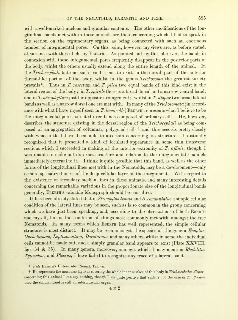 with a well-marked nucleus and granular contents. The other modifications of the lon- gitudinal bands met with in these animals are those concerning which I had to speak in the section on the tegumentary organs, as being connected with such an enormous number of integumental pores. On this point, however, my views are, as before stated, at variance with those held by Ebeeth. As pointed out by this observer, the bands in connexion with these integumental pores frequently disappear in the posterior parts of the body, whilst the others usually extend along the entire length of the animal. In the TricJioceiJhali but one such band seems to exist in the dorsal part of the anterior thread-like portion of the body, whilst in the genus Trichosoma the greatest variety prevails*. Thus in T. resectwn and T. plica two equal bands of this kind exist in the lateral region of the body; in T. spirale there is a broad dorsal and a narrow ventral band, and in T. aerophyllum)p&i the opposite arrangement; whilst in T. dispar two broad lateral bands as well as a narrow dorsal one are met with. In many of the Trichosomata (m accord- ance with what I have myself seen in T. longicolle) Ebeeth represents what I believe to be the integumental pores, situated over bands composed of ordinary cells. He, however, describes the structure existing in the dorsal region of the Trichocepliali as being com- posed of an aggregation of columnar, polygonal cells f, and this accords pretty closely with what little I have been able to ascertain concerning its structure. I distinctly recognized that it presented a kind of loculated appearance in some thin transverse sections which I succeeded in making of the anterior extremity of T. ajffinis, though I was unable to make out its exact structure and relation to the integumental channels immediately external to it. I think it quite possible that this band, as well as the other forms of the longitudinal lines met with in the Nematoids, may be a development—only a more specialized one—of the deep cellular layer of the integument. With regard to the existence of secondary median lines in these animals, and many interesting details concerning the remarkable variations in the proportionate size of the longitudinal bands generally, Ebeeth’s valuable Monograph should be consulted. It has been already stated that in Strongylus tenuis and S. commutatus a simple cellular condition of the lateral lines may be seen, such as is so common in the group concerning which we have just been speaking, and, according to the observations of both Ebeeth and myself, this is the condition of things most commonly met with amongst the free Nematoids. In many forms which Ebeeth has well represented, the . simple cellular structure is most distinct. It may be seen amongst the species of the genera Enoplus, Oncholaimus, Leptosomatum, Dorylaimus and many others, whilst in some the individual cells cannot be made out, and a simply granular band appears to exist (Plate XXYIII. figs. 34 & 35). In many genera, moreover, amongst which I may mention Bhahditis, Tylenclius, and Plectus, I have failed to recognize any trace of a lateral band. * Vide Ebekth’s Unters. iiber Nemat. Taf. vii. t He represents the muscular layer as covering the whole inner surface of this body in Trkhocephalus dispar : concerning this animal I can say nothing, thongh I am quite positive that such is not the case in T. apinis— here the cellular band is still an intermuscular organ. 4 N 2