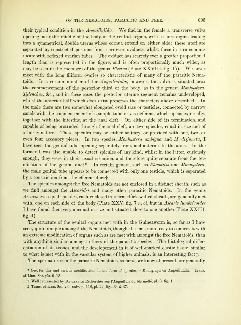 their typical condition in the Anguillulidce. We find in the female a transverse Milva opening near the middle of the body in the ventral region, with a short vagina leading into a symmetrical, double uterus whose cornua extend on either side; these uteri are separated by constricted portions from narrower oviducts, whilst these in turn commu- nicate with refiexed ovarian tubes. The oviduct has scarcely ever a greater proportional length than is represented in the figure, and is often proportionally much wider, as may be seen in the members of the genus Plectus (Plate XXVIII. fig. 15). We never meet with the long filiform ovaries so characteristic of many of the parasitic Nema- toids. In a certain number of the Anguillulidce^ however, the vulva is situated near the commencement of the posterior third of the body, as in the genera Monliystera, Tylenchus, &c., and in these cases the posterior uterine segment remains undeveloped, whilst the anterior half which does exist preserves the characters above described. In the male there are two somewhat elongated ovoid sacs or testicles, connected by narrow canals with the commencement of a simple tube or vas deferens, which opens externally, together with the intestine, at the anal cleft. On either side of its termination, and capable of being protruded through the anal cleft, are two spicules, equal in size and of a horny nature. These spicules may be either solitary, or provided with one, two, or even four accessory pieces. In two species, Monhystera ambigua and M. disjuncta, I have seen the genital tube opening separately from, and anterior to the anus. In the former I was also unable to detect spicules of any kind, whilst in the latter, curiously enough, they were in their usual situation, and therefore quite separate from the ter- mination of the genital duct*. In certain genera, such as Bhabditis and Monhystera, the male genital tube appears to be connected with only one testicle, which is separated by a constriction from the efferent ductf. The spicules amongst the free Nematoids are not enclosed in a distinct sheath, such as we find amongst the Ascarides and many other parasitic Nematoids. In the genus Ascaris two equal spicules, each enclosed in a firm thick-walled sheath, are generally met with, one on each side of the body (Plate XXV. fig. 7 n, o), but in Ascaris lumbricoides I have found them very unequal in size and situated close to one another (Plate XXIII. fig. 4). The structure of the genital organs met with in the Guineaworm is, so far as I have seen, quite unique amongst the Nematoids, though it seems more easy to connect it with an extreme modification of organs such as are met with amongst the free Nematoids, than with anything similar amongst others of the parasitic species. The histological differ- entiation of its tissues, and the developement in it of well-marked elastic tissue, similar to what is met with in the vascular system of higher animals, is an interesting factlj;. The spermatozoa in the parasitic Nematoids, so far as we know at present, are generally * See, for tMs and various modifications in the form of spicules, “ Monograph on Anguillulidae,” Trans, of Linn. Soc. pis. 9-13. t Well represented by Dataiite in Eecherches sur I’Anguillule du hie nieUe, pi. 3. fig. 1. t Trans, of Linn. Soc. vol. xxiv. p. 118, pi. 22, figs. 34 & 37.