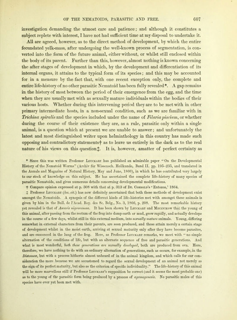 investigation demanding the utmost care and patience; and although it constitutes a subject replete >vith interest, I have not had sufficient time at my disposal to undertake it. All are agreed, however, as to the direct method of development, by which the entire fecundated yelk-mass, after undergoing the well-known process of segmentation, is con- verted into the form of the future animal, either without, or whilst still enclosed within the body of its parent. Further than this, however, almost nothing is known concerning the after stages of development in which, by the development and differentiation of its internal organs, it attains to the typical form of its species; and this may be accounted for in a measure by the fact that, with one recent exception only, the complete and entire life-histoiy of no other parasitic Nematoid has been fully revealed*. A gap remains in the history of most between the period of their emergence from the egg, and the time when they are usually met with as sexually mature individuals within the bodies of their various hosts. Whether during this intervening period they are to be met with in other primaiy intermediate hosts, in a non-sexual condition, such as we are familiar uith in Trichina spiralis and the species included under the name of Filariapiscium, or whether during the course of their existence they are, as a rule, parasitic only within a single animal, is a question which at present we are unable to answer; and unfortunately the latest and most distinguished writer upon helminthology in this country has made such opposing and contradictory statements f as to leave us entirely in the dark as to the real nature of his views on this question J. It is, however, amatter of perfect certainty as * Since this was wiitten Professor Leuckaht has published an admirable paper “ On the Developmental History of the Xematoid Worms” (Archiv fur Wissensch. Heilkunde, Band II. pp. 195-235, and translated in the Annals and Magazine of Hatural History, May and June, 1866), in which he has contributed very largely to our stock of knowledge on this subject. He has ascertained the complete life-history of many species of parasitic Nematoids, and gives numerous details concerning developmental modifications. j- Compare opinion expressed at p. 308 with that at p. 313 of Dr. Cobbold’s ‘ Entozoa,’ 1864. t Professor Leuckaht (loc. dt.) has now definitely ascertained that both these methods of development exist amongst the Eematoids. A synopsis of the difierent kinds of life-histories met with amongst these animals is given by him in the Bull, de I’Acad. Eoy. des Sc. Belg., No. 3, 1866, p. 208. The most remarkable history yet revealed is that of Ascaris nigrovenosa. It has been shown by Leuckaht and Meczxikow thai the young of this animal, after passing from the rectum of the frog into damp earth or mud, grow rapidly, and actually develope in the course of a few days, whilst still in this external medium, into sexually mature animals. Young, differing somewhat in external characters from their parents, are soon produced, and these attain merely a certain stage of development whilst in the moist earth, arriving at sexual maturity only after they have become parasites, and are ensconced in the lung of the frog. Here, as Professor Leuckaht remarks, we meet with “ no simple alternation of the conditions of life, but with an alternate sequence of free and parasitic generations. And what is most wonderful, both these generations are sexually developed, both are produced from ova. Here, therefore, we have nothing to do with an ordinary alternation of generations, such as occurs, for example, in the Distomece, but with a process hitherto almost unheard of iu the animal kingdom, and which calls for our con- sideration the more because we are accustomed to regard the sexual development of an animal not merely as the sign of its perfect maturity, but also as the criterion of specific individuality.” The life-history of this animal will be more marvellous still if Professor Leuckaht’s supposition be correct (and it seems the most probable one) as to the young of the parasitic form being produced by a process of agamogenesis. No parasitic males of this species have ever yet been met with.