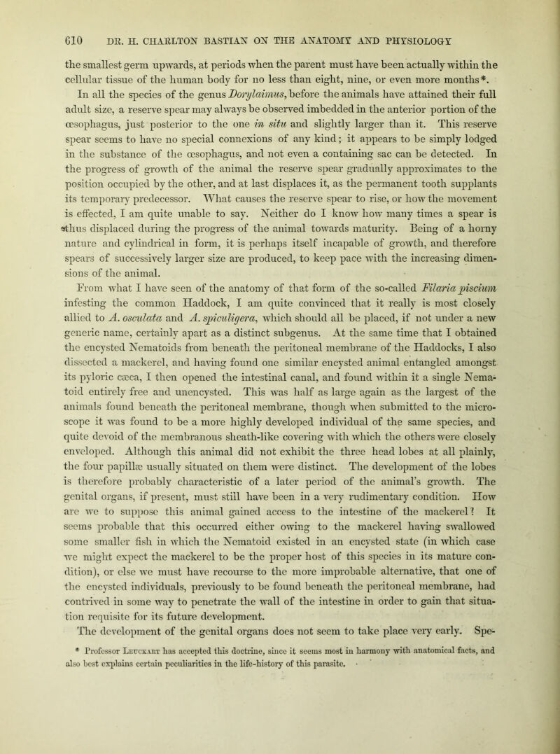 the smallest germ upwards, at periods when the parent must have been actually within the cellular tissue of the human body for no less than eight, nine, or even more months*. In all the species of the genus Dorylaimus, before the animals have attained their full adult size, a reserve spear may always be observed imbedded in the anterior portion of the oesophagus, just posterior to the one in situ and slightly larger than it. This reserve spear seems to have no special connexions of any kind; it appears to he simply lodged in the substance of the oesophagus, and not even a containing sac can be detected. In the progress of growth of the animal the reserve spear gradually approximates to the position occupied by the other, and at last displaces it, as the permanent tooth supplants its temijorary predecessor. What causes the reserve spear to rise, or how the movement is effected, I am quite unable to say. Neither do I know how many times a spear is ^hus displaced during the progress of the animal towards maturity. Being of a horny nature and cylindrical in form, it is perhaps itself incapable of growth, and therefore spears of successively larger size are produced, to keep pace with the increasing dimen- sions of the animal. From what I have seen of the anatomy of that form of the so-called Filaria ])isciuin infesting the common tiaddock, I am quite convinced that it really is most closely allied to A. osculata and A. spiculigera, which should all be placed, if not under a new generic name, certainly apart as a distinct snhgenus. At the same time that I obtained the encysted Nematoids from beneath the peritoneal membrane of the Haddocks, I also dissected a mackerel, and having found one similar encysted animal entangled amongst its pyloric cocca, I then opened the intestinal canal, and found within it a single Nema- toid entirely free and unencysted. This was half as large again as the largest of the animals found beneath the peritoneal membrane, though when submitted to the micro- scope it was found to be a more highly developed individual of the same species, and quite devoid of the membranous sheath-like covering with which the others were closely enveloped. Although this animal did not exhibit the three head lobes at all plainly, the four papillae usually situated on them were distinct. The development of the lobes is therefore probably characteristic of a later period of the animal’s growth. The genital organs, if present, must still have been in a very rudimentary condition. How are we to suppose this animal gained access to the intestine of the inackereH It seems probable that this occurred either owing to the mackerel having swallowed some smaller fish in which the Nematoid existed in an encysted state (in which case we miglit expect the mackerel to be the proper host of this species in its mature con- dition), or else we must have recourse to the more improbable alternative, that one of the encysted indmduals, previously to he found beneath the peritoneal membrane, had contrived in some Avay to penetrate the wall of the intestine in order to gain that situa- tion requisite for its future development. The development of the genital organs does not seem to take place very early. Spe- * Professor Lecckart lias accepted tliis doctrine, since it seems most in liarmony with anatomical facts, and also best cxiilains certain peculiarities in the life-history of this parasite.