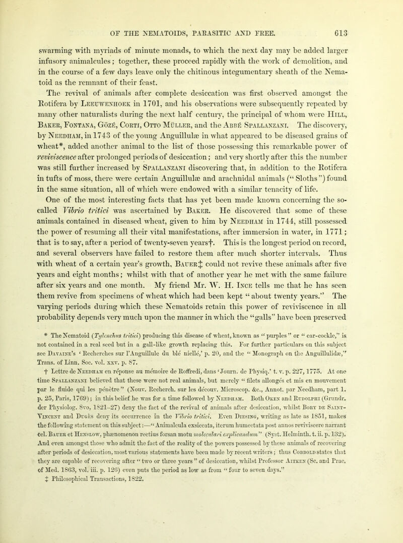 swarming with myriads of minute monads, to which the next day may be added larger infusory animalcules; together, these proceed rapidly with the work of demolition, and in the course of a few days leave only the chitinous integumentary sheath of the Nema- toid as the remnant of their feast. The revival of animals after complete desiccation was first observed amongst the Eotifera by Leeuwexhoek in 1701, and his observations were subsequently repeated by many other naturalists during the next half century, the principal of whom were Hill, Baker, Foxtana, Goze, Corti, Otto Muller, and the Abbe Spallaxzaxl The discovery, by Needham, in 1743 of the young Anguillulee in what appeared to be diseased grains of wdieat*, added another animal to the list of those possessing this remarkable power of reviviscence after prolonged periods of desiccation; and very shortly after this the number was still further increased by Spallanzani discovering that, in addition to the Eotifera in tufts of moss, there were certain Anguillulse and arachnidal animals (“ Sloths ”) found in the same situation, all of which w^re endowed with a similar tenacity of life. One of the most interesting facts that has yet been made knowm concerning the so- called Vibrio tritici was ascertained by Baker. He discovered that some of these animals contained in diseased wheat, given to him by Needham in 1744, still possessed the power of resuming all their vital manifestations, after immersion in water, in 1771; that is to say, after a period of twenty-seven yearsf. This is the longest period on record, and several observers have failed to restore them after much shorter intervals. Thus with wheat of a certain year’s growth, Bauer J could not revive these animals after five years and eight months; whilst with that of another year he met wuth the same failure after six years and one month. My friend Mr. W. H. Ince tells me that he has seen them revive from specimens of wheat which had been kept “ about twenty years.” The varying periods during which these Nematoids retain this power of reviviscence in all probability depends very much upon the manner in which the “galls” have been preserved * The Xematoid (Tylcnchus iritici) producing this disease of wheat, known as ‘‘purples” or “ ear-cockle,” is not contained in a real seed hirt in a gall-like growth replacing this. For further particidars on this subject see DATAI^^;’s ‘ Eecherches sur I’Anguillule du hie nielle,’ p. 20, and the “ Monograph on the Anguillulidse,” Trans, of Linn. Soc. vol. xsv. p. 87. t Lettro do XnEnHAii en reponse au memoire de Eotfredi, dans ‘ Journ. de Physiq.’ t. t. p. 227,1775. At one time Spallanzaxi believed that these were not real animals, hut merely “ filets allonge's ct mis cn mouvement par le fluide qui les pduMre” (Xouv. Eecherch. sur les de'couv. Microscop. &c., Annot. par Needham, part 1. p. 25, Paris, 1769); in this belief he was for a time followed by Needham. Both Okex and Eedolphi (Grundr. der Physiolog. Svo, 1821-27) deny the fact of the revival of animals after desiccation, whilst Boet de Saixt- Tixcext and Duges deny its occurrence in the Vibrio tritici. Even Diesing, writing as late as 1851, makes the following statement on this subject:—“ Animalcula exsiccata, iterum humectata post anuos reviHscere narrant cel. Baijes et Hexseow, phsenomenon rectius forsan motu moleculari e.ij)Iicandiim” (Syst. Helminth, t. ii. p. 132). And even amongst those who admit the fact of the reality of the powers possessed by these animals of recovering after periods of desiccation, most various statements have been made by recent writers; thus Cobbold states that they are capable of recovering after “ two or three years ” of desiccation, whilst Professor Aitkex (Sc. and Prac. of Med. 1863, vol. iii. p. 126) even puts the period as low as from “ four to seven days.” t Philosophical Transactions, 1822.