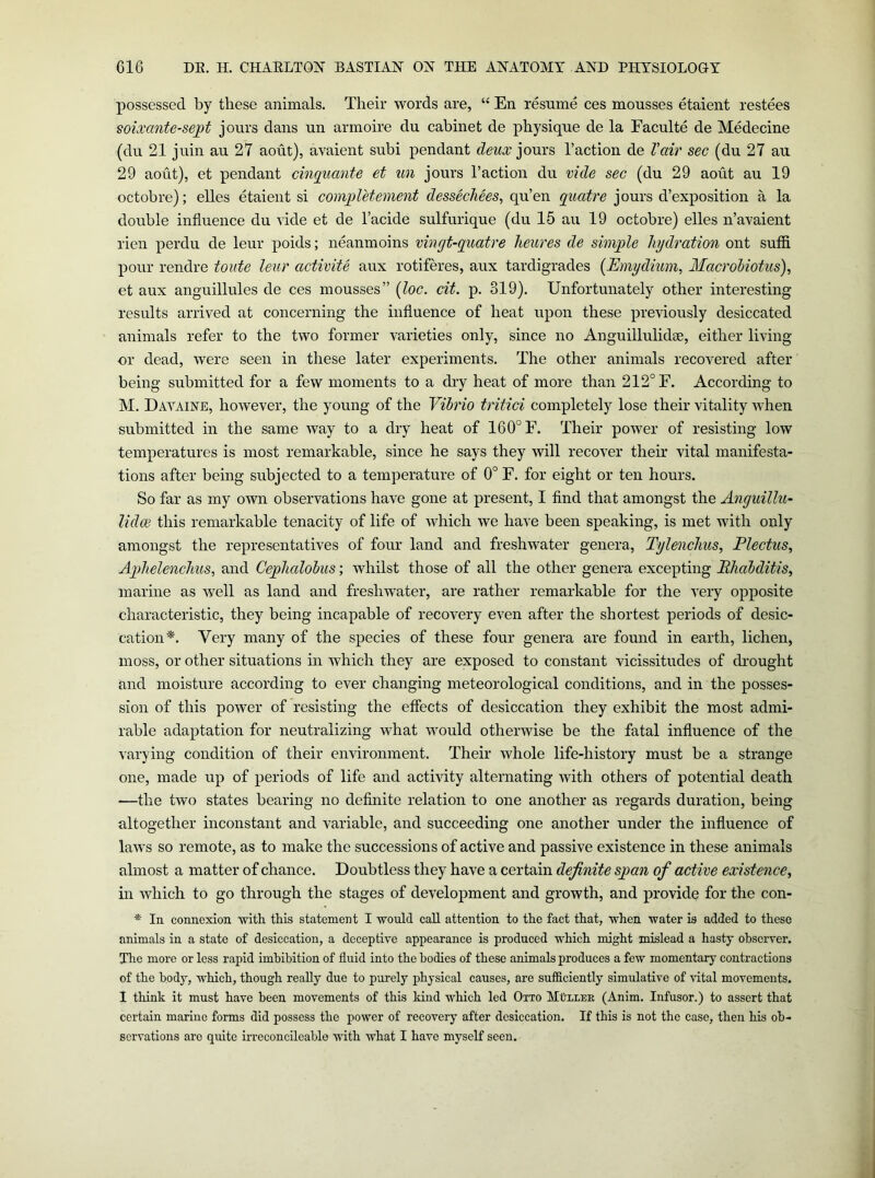 possessed by these animals. Their words are, “ En resume ces mousses etaient restees soixante-sejpt jours dans un armoire du cabinet de physique de la Faculte de Medecine (du 21 juin au 27 aout), avaient subi pendant deux Taction de Vair sec (du 27 au 29 aout), et pendant cinguante et un jours Taction du vide sec (du 29 aout au 19 octobre); elles etaient si completement dessecJiees, qu’en guatre jours d’exposition a la double influence du vide et de Tacide sulfurique (du 15 au 19 octobre) elles n’avaient rien perdu de leur poids; neanmoins vingt-guatre heures de simple hydration ont suffi pour rendre toute leur activite aux rotiferes, aux tardigrades {Emydiuin, MacroMotus), et aux anguillules de ces mousses” {loc. cit. p. 319). Unfortunately other interesting results arrived at concerning the influence of heat upon these previously desiccated animals refer to the two former varieties only, since no Anguillulidse, either living or dead, were seen in these later experiments. The other animals recovered after being submitted for a few moments to a dry heat of more than 212° F. According to M. Dayaine, however, the young of the Vibrio tritici completely lose their vitality when submitted in the same way to a dry heat of 160° F. Their power of resisting low temperatures is most remarkable, since he says they will recover their vital manifesta- tions after being subjected to a temperature of 0° F. for eight or ten hours. So far as my own observations have gone at present, I And that amongst the Anguillu- lidw this remarkable tenacity of life of which we have been speaking, is met with only amongst the representatives of four land and freshwater genera, Tylenchus, Plectus, Aphelenchus, and Cephalohus; whilst those of all the other genera excepting PhabditiSy marine as well as land and freshwater, are rather remarkable for the very opposite characteristic, they being incapable of recovery even after the shortest periods of desic- cation*. Very many of the species of these four genera are found in earth, lichen, moss, or other situations in which they are exposed to constant vicissitudes of di'ought and moisture according to ever changing meteorological conditions, and in the posses- sion of this power of resisting the effects of desiccation they exhibit the most admi- rable adaptation for neutralizing what umuld otherwise be the fatal influence of the varying condition of their environment. Their whole life-liistory must be a strange one, made up of periods of life and activity alternating with others of potential death —the two states bearing no definite relation to one another as regards duration, being altogether inconstant and variable, and succeeding one another under the influence of laws so remote, as to make the successions of active and passive existence in these animals almost a matter of chance. Doubtless they have a certain definite span of active existence^ in which to go through the stages of development and growth, and provide for the con- * In connexion with this statement I would call attention to the fact that, when water is added to these animals in a state of desiccation, a deceptive appearance is produced which might mislead a hasty observer. The more or less rapid imbibition of fluid into the bodies of these animals produces a few momentary contractions of the body, which, though really due to purely physical causes, are sufficiently simulative of \ntal movements. I think it must have been movements of this kind which led Otto Muller (Anim. Infusor.) to assert that certain marine forms did possess the power of recovery after desiccation. If this is not the case, then his ob- servations are quite irreconcileable with what I have myself seen.