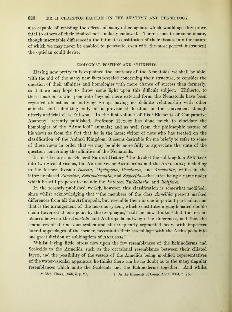 also capable of resisting the effects of many other agents which would speedily prove fatal to others of their kindred not similarly endowed. There seems to he some innate, though inscrutable difference in the intimate constitution of their tissues, into the nature of which we may never be enabled to penetrate, even with the most perfect instrument the optician could devise. ZOOLOGICAL POSITION AND AFPINITIES. Having now pretty fully explained the anatomy of the Nematoids, we shall be able, with the aid of the many new facts revealed concerning their structure, to consider the question of their affinities and homologies with more chance of success than formerly, so that we may hope to throw some light upon this difficult subject. Hitherto, to those anatomists who penetrate beyond mere external form, the Nematoids have been regarded almost as an outlying group, having no definite relationship with other animals, and admitting only of a provisional location in the convenient though utterly artificial class Entozoa. In the first volume of his ‘ Elements of Comparative Anatomy’ recently published, Professor Huxley has done much to elucidate the homologies of the “Annuloid” animals; and as well from the philosophic nature of his views as from the fact that he is the latest writer of note who has treated on the classification of the Animal Kingdom, it seems desirable for me briefly to refer to some of these views in order that we may be able more fully to appreciate the state of the question concerning the affinities of the Nematoids. In his ‘Lectures on General Natural History’* he divided the subkingdom Annulosa into two great divisions, the Articulata or Arthropoda and the Annuloida ; including in the former division Insecta, Myriajpoda, Crustacea, and Arachnida, whilst in the latter he placed Annelida, Echinodermata, and Scolecida—the latter being a name under which he still proposes to include the Entozoa, Turhellariee, and Botiferce. In the recently published workf, however, this classification is somewhat modified; since Avhilst acknowledging that “the members of the class Annelida present marked differences from all the Arthropoda, but resemble them in one important particular, and that is the arrangement of the nervous system, which constitutes a ganglionated double chain traversed at one point by the oesophagus,” still he now thinks “ that the resem- blances between the Annelida and Arthropoda outweigh the differences, and that the characters of the nervous system and the frequently segmented body, with imperfect lateral appendages of the former, necessitate their assemblage with the Arthropoda into one great division or subkingdom of Annulosa.” Whilst laying little stress now upon the few resemblances of the Echinoderms and Scolecids to the Annelids, such as the occasional resemblance between their ciliated larvoe, and the possibility of the vessels of the Annelids being modified representatives of the water-vascular apparatus, he thinks there can be no doubt as to the many singular resemblances which unite the Scolecids and the Echinoderms together. And whilst ♦ Med. Times, 1856, ii. p. 27. f Gie Elements of Comp. Anat. 1864, p. 75.