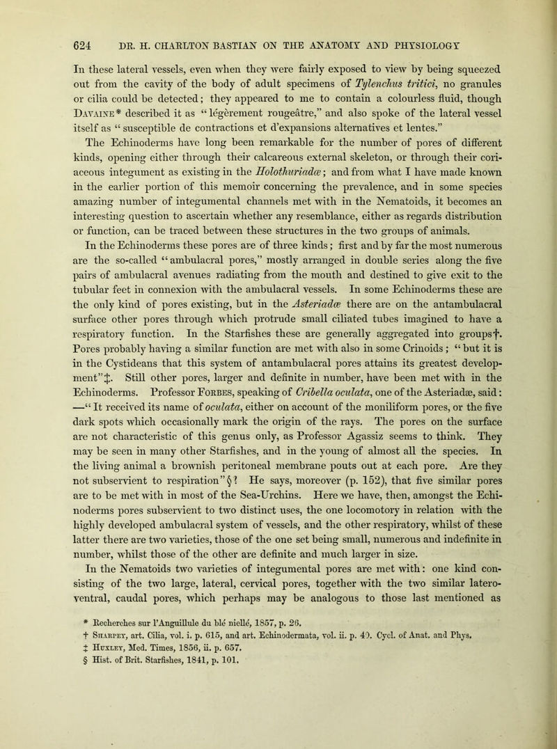 In these lateral vessels, even Avhen they were fairly exposed to view by being squeezed out from the cavity of the body of adult specimens of Tylenclius no granules or cilia could be detected; they appeared to me to contain a colourless fluid, though DaVxVIXE* * * § described it as “legerement rougeatre,” and also spoke of the lateral vessel itself as “ susceptible de contractions et d’expansions alternatives et lentes.” The Echinoderms have long been remarkable for the number of pores of different kinds, opening either through their calcareous external skeleton, or through their cori- aceous integument as existing in the Holothuriadce; and from what I have made known in the earlier portion of this memoir concerning the prevalence, and in some species amazing number of in tegumental channels met with in the Nematoids, it becomes an interesting question to ascertain whether any resemblance, either as regards distribution or function, can be traced between these structures in the two groups of animals. In the Echinoderms these pores are of three kinds; first and by far the most numerous are the so-called “ambulacral pores,” mostly arranged in double series along the five pairs of ambulacral avenues radiating from the mouth and destined to give exit to the tubular feet in connexion with the ambulacral vessels. In some Echinoderms these are the only kind of pores existing, but in the Asteriadce there are on the antambulacral surface other pores through which protrude small ciliated tubes imagined to have a respiratory function. In the Starfishes these are generally aggregated into groups f. Pores probably having a similar function are met with also in some Crinoids; “but it is in the Cystideans that this system of antambulacral pores attains its greatest develop- ment” J. Still other pores, larger and definite in number, have been met with in the Echinoderms. Professor Fokbes, speaking of Cribella oculata, one of the Asteriadge, said: —“ It received its name oioculata, either on account of the moniliform pores, or the five dark spots which occasionally mark the origin of the rays. The pores on the surface are not characteristic of this genus only, as Professor Agassiz seems to think. They may be seen m many other Starfishes, and in the young of almost all the species. In the living animal a brownish peritoneal membrane pouts out at each pore. Are they not subservient to respiration ”§1 He says, moreover (p. 152), that five similar pores are to be met with in most of the Sea-Urchins. Here we have, then, amongst the Echi- noderms pores subservient to two distinct uses, the one locomotory in relation with the highly developed ambulacral system of vessels, and the other respiratory, whilst of these latter there are two varieties, those of the one set being small, numerous and indefinite in number, whilst those of the other are definite and much larger in size. In the Nematoids two varieties of integumental pores are met with; one kind con- sisting of the two large, lateral, cervical pores, together with the two similar latero- ventral, caudal pores, which perhaps may be analogous to those last mentioned as * Eecherches sur I’AnguiUule du ble nielle, 1857, p. 26, t SiTARPEY, art. Cilia, vol. i. p. 615, and art. Echinodermata, vol. ii. p. 40, Cycl. of Anat. and Phjs, J Huxley, Med. Times, 1856, ii. p, 657. § Hist, of Brit. Starfishes, 1841, p. 101.