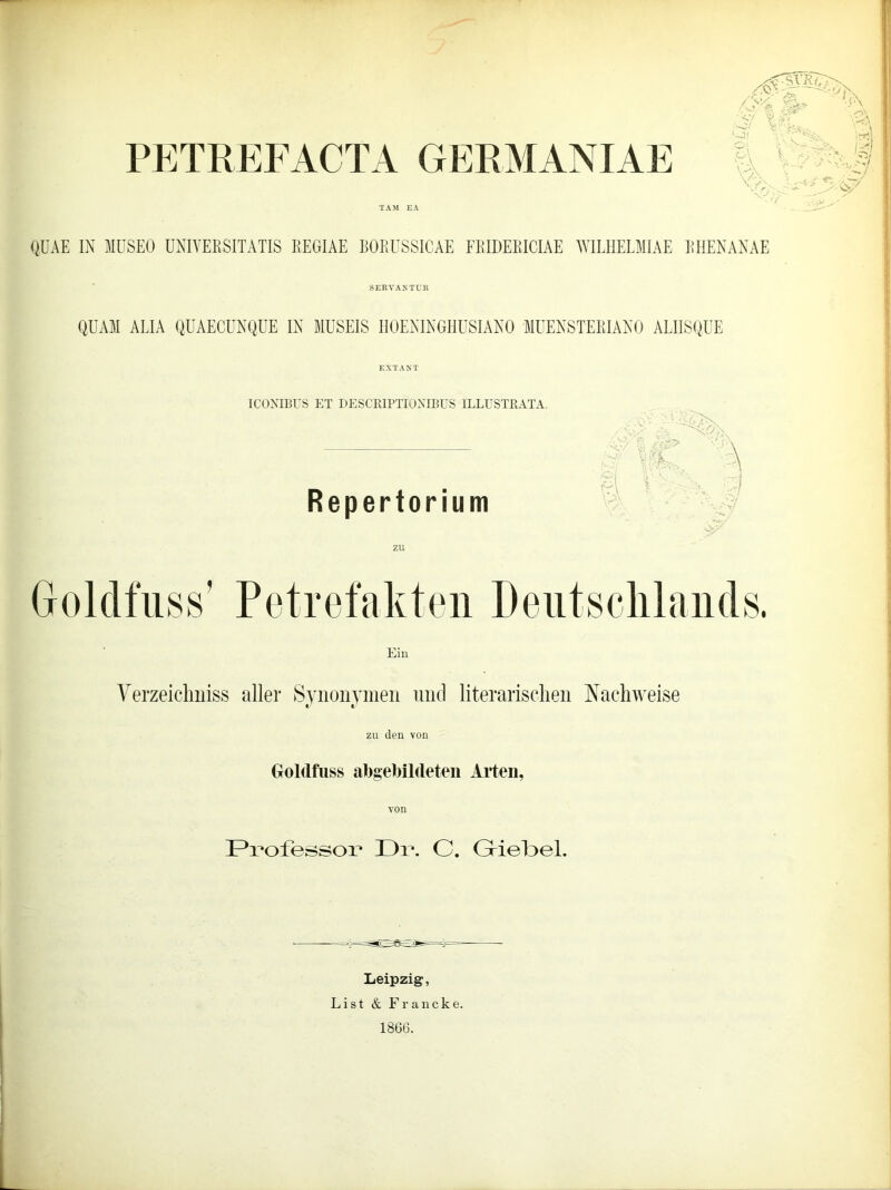 PETREFACTA GERMANIAE TAM EA :f IC 3s p\ V !s3 A ;5 ^ -r/ vit». QÜAE IN MUSEO UNIYEESITATIS REGIAE BORUSSICAE FRIDEEICIAE WILHELMIAE EHENANAE SERVANTUR QUAM ALIA QUAECUNQUE IN MUSEIS HOENINGHUSIANO MUENSTEEIANO ALIISQUE EXTAST ICONIBUS ET DESCRIPTIONIBUS 1LLUSTBATA. Ein Yerzeichniss aller Synonymen und literarischen Nachweise «/ «/ zu den von Goldfuss abgebildeten Arten, Professor I ) 1 *. C. Griebel. Leipzig, List & Francke. 1866.