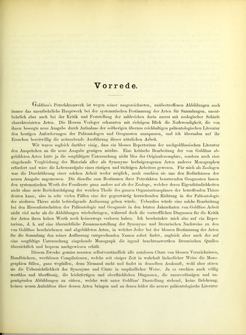 Vorrede (-Toldfuss’s Petrefaktenwerk ist wegen seiner ausgezeichneten, unübertroffenen Abbildungen noch immer das unentbehrliche Hauptwerk bei der systematischen Bestimmung der Arten für Sammlungen, unent- behrlich aber auch bei der Kritik und Feststellung der zahlreichen darin zuerst mit zoologischer Schärfe charakterisirten Arten. Die Herren Verleger erkannten mit richtigem Blick die Nothwendigkeit, die von ihnen besorgte neue Ausgabe durch Aufnahme der seitherigen überaus reichhaltigen paläontologischen Literatur den heutigen Anforderungen der Paläontologen und Geognosten anzupassen, und ich übernahm auf ihr Ersuchen bereitwillig die zeitraubende Ausführung dieser nützlichen Arbeit. Wir waren sogleich darüber einig, dass ein blosses Repertorium der nachgoldfussischen Literatur den Ansprüchen an die neue Ausgabe genügen möchte. Eine kritische Bearbeitung der von Goldfuss ab- gebildeten Arten hätte ja die sorgfältigste Untersuchung nicht blos der Originalexemplare, sondern auch eine eingehende Vergleichung des Materials aller als Synonyme herbeigezogenen Arten anderer Monographen erfordert und wäre die Lebensaufgabe eines rüstigen und tüchtigen Arbeiters gewesen. Für mich als Zoologen war die Durchführung einer solchen Arbeit weder möglich, noch erschien sie uns den Bedürfnissen der neuen Ausgabe angemessen. Die dieselbe zum Bestimmen ihrer Petrefakten benutzenden Geognosten fassen den systematischen Werth der Fossilreste ganz anders auf als der Zoologe, welcher deren Eigenthümlichkeiten nicht ohne stete Berücksichtigung der weichen Theile des ganzen Organisationsplanes der betreffenden Thiere deuten kann, also in sehr vielen Fällen eine der gegenwärtig herrschenden Richtung in der Paläontologie der niederen Thiere nicht befriedigende Auffassung geben würde. Ueberdies würde eine solche Bearbeitung bei den Riesenfortschritten der Paläontologie und Geognosie in den letzten Jahrzehnten von Goldfuss Arbeit nicht viel mehr als die Abbildungen wiederbringen, während doch die vortrefflichen Diagnosen für die Kritik der Arten ihren hohen Werth noch keineswegs verloren haben. Ich beschränkte mich also auf ein Reper- torium, d. h. auf eine übersichtliche Zusammenstellung der Synonyme und literarischen Nachweise zu den von Goldfuss beschriebenen und abgebildeten Arten, in welcher Jeder bei der blossen Bestimmung der Arten für die Sammlung den seiner Auffassung entsprechenden Namen sofort findet, zugleich aber auch der auf eine sorgfältige Untersuchung eingehende Monograph die irgend beachtenswerthen literarischen Quellen übersichtlich und bequem nachgewiesen erhält. Diesem Zwecke gemäss mussten selbstverständlich alle nutzlosen Citate von blossen Verzeichnissen, Handbüchern, wertldosen Compilationen, welche seit einiger Zeit in wahrhaft lächerlicher Weise die Mono- graphien füllen, ganz wegfallen, denn Niemand sucht und findet in denselben Auskunft, wohl aber stören sie die Uebersichtlichkeit der Synonyme und Citate in empfindlicher Weise. Ja es erschien auch völlig werthlos und überflüssig, die leichtfertigen und oberflächlichen Diagnosen, die unzuverlässigen und un- genügenden Abbildungen zu citiren, welche weit unter Goldfuss’ Darstellung stehend, keine Belehrung, keinen neuen Aufschluss über dessen Arten bringen und an denen leider die neuere paläontologische Literatur