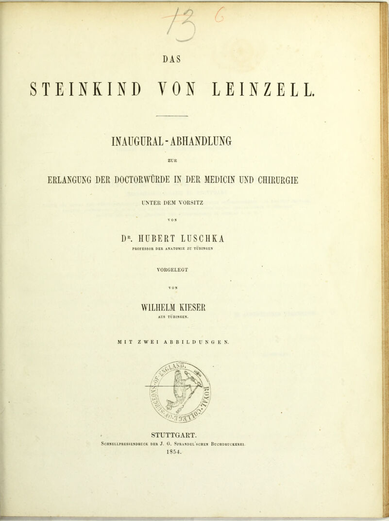 7^ DAS TEINKIND VON INAUGURAL-ABHANDLUNG ZUR ERLANGUNG DER DOCTORWÜRDE IN DER MEDICIN UND CHIRURGIE UNTER DEM TORSITZ VON DR. HUBERT LUSCHKA PROFESSOR DER ANATOMIE Zü TÜBINGEN LEINZELL VORGELEGT WILHELM KIESER AUS TÜBINGEN. MIT ZWEI ABBILDUNGEN. STUTTGART. SCHNELLPRESSENDRCCK DER J. G. SpRANDEL SCHEN BüCBDROCKEREI. 1854.