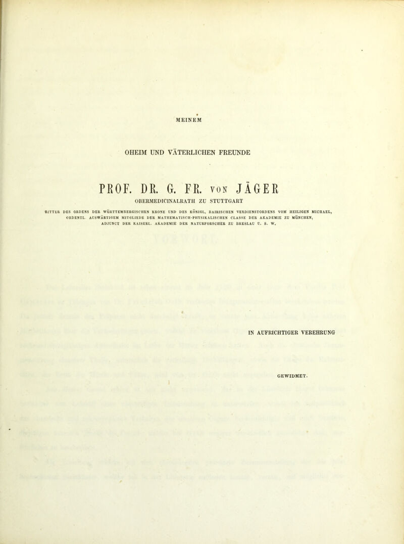 KITTER MEINEM OHEIM UND VÄTERLICHEN FREUNDE PEOF. DR. G. FR. von JÄGER OBERMEDICINALRATH ZU STUTTGART DES ORDENS DER WÜRTTEMBERGS CHEN KRONE END DES KÖNIGL. BAIRISCHEN VERDIENSTORDENS VOM HEILIGEN MICHAEL, ORDENTL. AUSWÄRTIGEM MITGLIEDE DER MATHEMATISCH-PHYSIKALISCHEN CLASSE DER AKADEMIE ZD MÜNCHEN, ADJÜNCT DER KAISERL. AKADEMIE DER NATURFORSCHER ZU BRESLAU U. S. W. IN AUFRICHTIGER VEREHRUNG GEWIDMET.