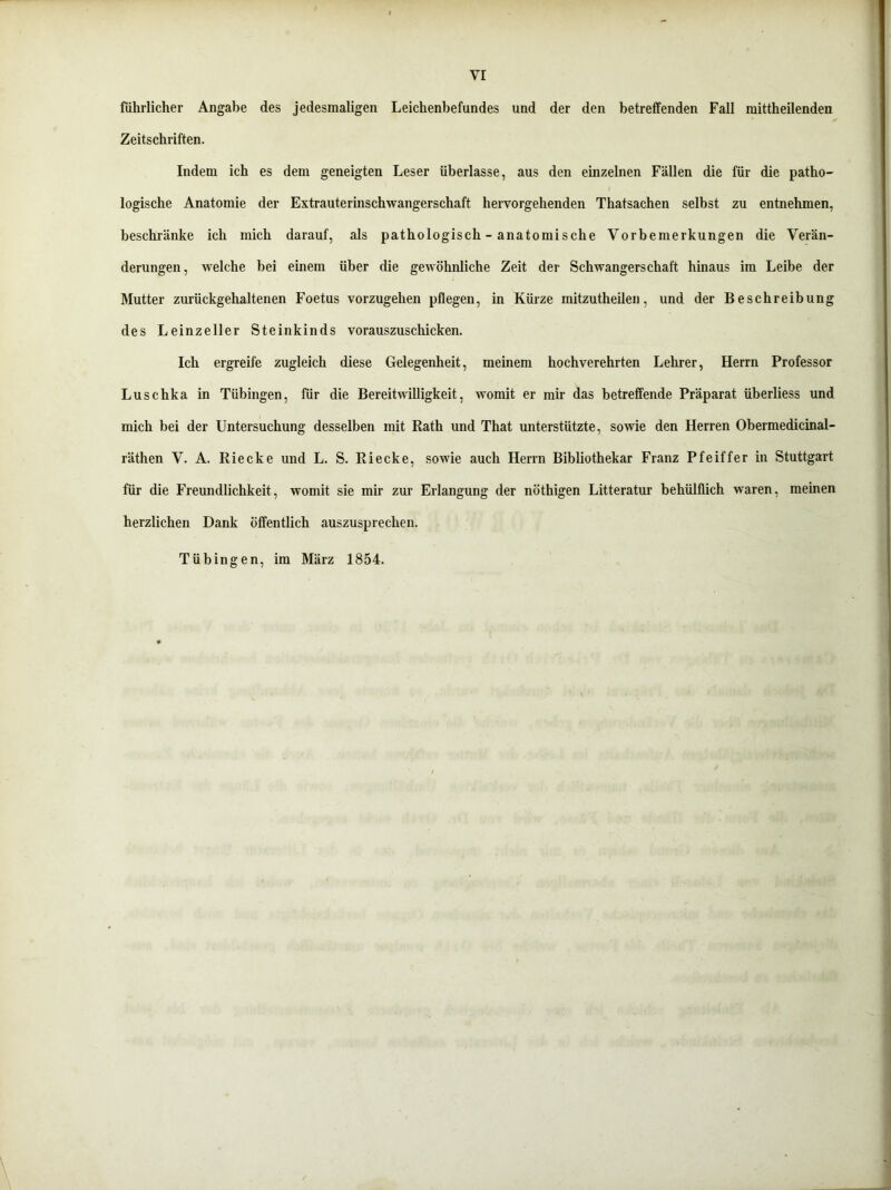 fiihrlicher Angabe des jedesmaligen Leichenbefundes und der den betreffenden Fall mittheilenden Zeitschriften. Indem ich es dem geneigten Leser überlasse, aus den einzelnen Fällen die für die patho- logische Anatomie der Extrauterinschwangerschaft hervorgehenden Thatsachen selbst zu entnehmen, beschränke ich mich darauf, als pathologisch - anatomische Vorbemerkungen die Verän- derungen, welche bei einem über die gewöhnliche Zeit der Schwangerschaft hinaus im Leibe der Mutter zurückgehaltenen Foetus vorzugehen pflegen, in Kürze mitzutheilen, und der Beschreibung des Leinzeller Steinkinds vorauszuschicken. Ich ergreife zugleich diese Gelegenheit, meinem hochverehrten Lehrer, Herrn Professor Luschka in Tübingen, für die Bereitwilligkeit, womit er mir das betreffende Präparat überliess und mich bei der Untersuchung desselben mit Rath und That unterstützte, sowie den Herren Obermedicinal- räthen V. A. Riecke und L. S. Riecke, sowie auch Herrn Bibliothekar Franz Pfeiffer in Stuttgart für die Freundlichkeit, womit sie mir zur Erlangung der nöthigen Litteratur behülflich waren, meinen herzlichen Dank öffentlich auszusprechen. Tübingen, im März 1854.