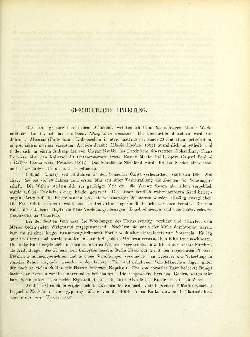 GESCHICHTLICHE EINLEITUNG. Das erste genauer beschriebene Steinkind, welches ich beim Nachschlagen älterer Werke auffinden konnte, ist das von Sens, Lithopaedion senonense. Die Geschichte desselben wird von Johannes Albosius (Portentosum Lithopaedion in utero materno per annos 28 contentum, petrefactum, et post matris mortem exsectum. Auctore Joanne Albosio Haeduo. 1582) ausführlich mitgetheilt und findet sich in einem Anhang der von Caspar Bauhin ins Lateinische übersetzten Abhandlung Franz Roussets über den Kaiserschnitt (varenoro^ozoy.iK Franc. Rosseti Medici Galli, opera Caspari Bauhini e Gallico Latina facta. Francof. 1601.). Das betreffende Steinkind wurde bei der Section einer acht- undsechzigjäkrigen Frau aus Sens gefunden. Columba Chatry, seit 48 Jahren an den Schneider Caritä verheirathet, starb den 16ten Mai 1582. Sie bot vor 28 Jahren zum ersten Mal seit ihrer Verheirathung die Zeichen von Schwanger- schaft. Die Wehen stellten sich zur gehörigen Zeit ein, die Wasser flössen ab, allein vergeblich wurde auf das Erscheinen eines Kindes gewartet. Die bisher deutlich wahrnehmbaren Kindsbeweg- ungen hörten auf, die Brüste sanken ein, die wehenartigen Schmerzen wurden allmälig erträglicher. Die Frau fühlte sich so unwohl, dass sie drei Jahre lang das Bett nicht verlassen konnte. Bis zum Ende ihres Lebens klagte sie über Verdauungsstörungen, Bauchschmerzen und eine harte, schwere Geschwulst im Unterleib. Bei der Section fand man die Wandungen des Uterus runzlig, verdickt und erhärtet, dem Messer bedeutenden Widerstand entgegensetzend. Nachdem sie mit vieler Mühe durchtrennt waren, kam ein zu einer Kugel zusammengekrümmter Foetus weiblichen Geschlechts zum Vorschein. Er lag quer im Uterus und wurde von den in eine derbe, dicke Membran verwandelten Eihäuten umschlossen. Die linke Hand zeigte sich in einen steinharten Klumpen verwandelt, an welchem nur seichte Furchen, als Andeutungen der Finger, sich bemerken liessen. Beide Fiisse waren mit den zugekehrten Plantar- Flächen zusammengewachsen und in einen Steinklumpen verwandelt, an welchem eine Scheidung in einzelne Zehen nirgends bemerkt werden konnte. Die wohl erhaltenen Schädelknochen lagen unter der noch an vielen Stellen mit Haaren besetzten Kopfhaut. Der von normaler Haut bedeckte Rumpf hatte seine Formen ziemlich unverändert beibehalten. Die Eingeweide, Herz und Gehirn, waren sehr hart, boten jedoch sonst nichts Eigenthiimliches. In einer Alveole des Kiefers steckte ein Zahn. An den Extremitäten zeigten sich die zwischen den compacten, stellenweise entblössten Knochen liegenden Muskeln in eine gypsartige Masse von der Härte festen Kalks verwandelt (Barthol. hist, anat. rarior. cent. II. obs. 100).