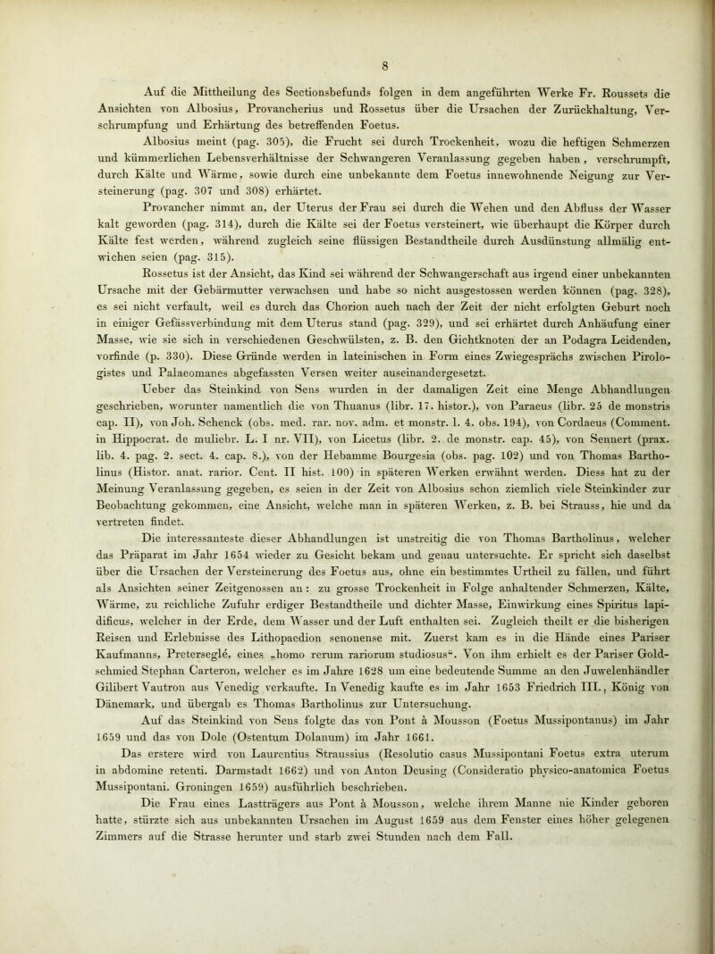 Auf die Mittheilung des Sectionsbefunds folgen in dem angeführten Werke Fr. Roussets die Ansichten von Albosius, Provancherius und Rossetus über die Ursachen der Zurückhaltung Ver- Schrumpfung und Erhärtung des betreffenden Foetus. Albosius meint (pag. 305), die Frucht sei durch Trockenheit, wozu die heftigen Schmerzen und kümmerlichen Lebensverhältnisse der Schwangeren Veranlassung gegeben haben, verschrumpft, durch Kälte und Wärme, sowie durch eine unbekannte dem Foetus innewohnende Neigung zur Ver- steinerung (pag. 307 und 308) erhärtet. Provancher nimmt an, der Uterus der Frau sei durch die Wehen und den Abfluss der Wasser kalt geworden (pag. 314), durch die Kälte sei der Foetus versteinert, wie überhaupt die Körper durch Kälte fest werden, während zugleich seine flüssigen Bestandtheile durch Ausdünstung allmälig ent- wichen seien (pag. 315). Rossetus ist der Ansicht, das Kind sei während der Schwangerschaft aus irgend einer unbekannten Ursache mit der Gebärmutter verwachsen und habe so nicht ausgestossen werden können (pag. 328), es sei nicht verfault, weil es durch das Chorion auch nach der Zeit der nicht erfolgten Geburt noch in einiger Gefässverbindung mit dem Uterus stand (pag. 329), und sei erhärtet durch Anhäufung einer Masse, wie sie sich in verschiedenen Geschwülsten, z. B. den Gichtknoten der an Podagra Leidenden, vorfinde (p. 330). Diese Gründe werden in lateinischen in Form eines Zwiegesprächs zwischen Pirolo- gistes und Palaeomanes abgefassten Versen weiter auseinandergesetzt. Ueber das Steinkind von Sens wurden in der damaligen Zeit eine Menge Abhandlungen geschrieben, worunter namentlich die von Thuanus (libr. 17. histor.), von Paraeus (libr. 25 de monstris cap. II), von Joh. Schenck (obs. med. rar. nov. adm. et monstr. 1. 4. obs. 194), von Cordaeus (Comment. in Hippocrat. de muliebr. L. I nr. VII), von Licetus (libr. 2. de monstr. cap. 45), von Sennert (prax. lib. 4. pag. 2. sect. 4. cap. 8.), von der Hebamme Bourgesia (obs. pag. 102) und von Thomas Bartho- linus (Histor. anat. rarior. Cent. II hist. 100) in späteren Werken erwähnt werden. Diess hat zu der Meinung Veranlassung gegeben, es seien in der Zeit von Albosius schon ziemlich viele Steinkinder zur Ö Ö Ö Ö J Beobachtung gekommen, eine Ansicht, welche man in späteren Werken, z. B. bei Strauss, hie und da vertreten findet. Die interessanteste dieser Abhandlungen ist unstreitig die von Thomas Bartholinus, welcher das Präparat im Jahr 1654 wieder zu Gesicht bekam und genau untersuchte. Er spricht sich daselbst über die Ursachen der Versteinerung des Foetus aus, ohne ein bestimmtes Urtheil zu fällen, und führt als Ansichten seiner Zeitgenossen an : zu grosse Trockenheit in Folge anhaltender Schmerzen, Kälte, Wärme, zu reichliche Zufuhr erdiger Bestandtheile und dichter Masse, Einwirkung eines Spiritus lapi- dificus, welcher in der Erde, dem Wasser und der Luft enthalten sei. Zugleich theilt er die bisherigen Reisen und Erlebnisse des Lithopaedion senonense mit. Zuerst kam es in die Hände eines Pariser Kaufmanns, Pretersegle, eines „homo rerum rariorum studiosus“. Von ihm erhielt es der Pariser Gold- schmied Stephan Carteron, welcher es im Jahre 1628 um eine bedeutende Summe an den Juwelenhändler Gilibert Vautron aus Venedig verkaufte. In Venedig kaufte es im Jahr 1653 Friedrich III., König von Dänemark, und übergab es Thomas Bartholinus zur Entersuchung. Auf das Steinkind von Sens folgte das von Pont ä Mousson (Foetus Mussipontanus) im Jahr 1659 und das von Dole (Ostentum Dolanum) im Jahr 1661. Das erstere wird von Laurentius Straussius (Resolutio Casus Mussipontani Foetus extra uterum in abdomine retenti. Darmstadt 1662) und von Anton Deusing (Consideratio phvsico-anatomica Foetus Mussipontani. Groningen 1659) ausführlich beschrieben. Die Frau eines Lastträgers aus Pont ä Mousson, welche ihrem Manne nie Kinder geboren hatte, stürzte sich aus unbekannten Ursachen im August 1659 aus dem Fenster eines höher gelegenen Zimmers auf die Strasse herunter und starb zwei Stunden nach dem Fall.