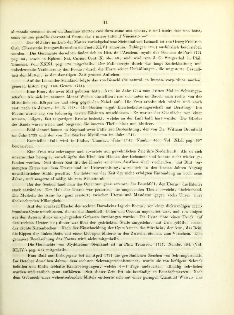 al mondo veniamo riusci un Bambino morto, cosi duro come una piedra, b nell uscire fece una botta, come se una pistolla sbarrata si fusse, che i intese tutto il Vincinato “ Das 46 Jahre im Leib der Mutter zurückgehaltene Steinkind von Leinzell ist von Georg Friedrich Orth (Dissertatio inauguralis medica de Foetu XLVI annorum. Tübingen 1720) ausführlich beschrieben worden. Die Geschichte desselben findet sich in Hist, de l’Academ. royale des Sciences de Paris 1721 pag. 33, sowie in Ephem. Nat. Curios. Cent. X. obs. 48, und wird von J. G. Steigerthal in Phil. Transact. Vol. XXXI. pag. 126 mitgetheilt. Der Fall erregte durch die lange Zurückhaltung und unbedeutende Veränderung des Foetus, durch die Härte seiner Umhüllungen, die ungestörte Gesund- heit der Mutter, in der damaligen Zeit grosses Aufsehen. Auf das Leinzeller Steinkind folgte das von Bianchi (de natural, in human, corp. vitios. morbos. generat. histor. pag. 160. Genev. 1741). Eine Frau, die zwei Mal geboren hatte, kam im Jahr 1713 zum dritten Mal in Schwanger- schaft. Als sich im neunten Monat Wehen einstellten, riss sich unten im Bauch nach rechts von der Mittellinie ein Körper los und stieg gegen den Nabel auf. Die Frau erholte sich wieder und starb erst nach 15 Jahren, im J. 1728. Die Section ergab Eierstockschwangerschaft mit Berstung. Ein Foetus wurde eng von lederartig harten Eihäuten umschlossen. Er war an der Oberfläche von einer weissen, öligen, fast talgartigen Kruste bedeckt, welche an der Luft bald hart wurde. Die Glieder des Kinds waren weich und biegsam, die inneren Theile blass und blutleer. Bald darauf kamen in England zwei Fälle zur Beobachtung, der von Dr. William Bromfeild im Jahr 1739 und der von Dr. Starkey Myddleton im Jahr 1741. Bromfeilds Fall wird in Philos. Transact. Jahr 1741. Numbr. 460. Vol. XLI. pag. 697 beschrieben. Eine Frau war schwanger und erwartete zur gewöhnlichen Zeit ihre Niederkunft. Als sie sich unvermuthet bewegte, entschlüpfte das Kind den Händen der Hebamme und konnte nicht wieder ge- funden werden. Seit dieser Zeit litt die Kranke an einem Ausfluss übel riechenden, mit Blut ver- mengten Eiters aus dem Uterus und an Urinverhaltung, wozu sich in den letzten Jahren Abgang unwillkürlicher Stühle gesellte. Sie lebte von der Zeit der nicht erfolgten Entbindung an noch neun Jahre, und magerte allmälig bis zum Skelette ab. Bei der Section fand man das Omentum ganz zerstört, das Bauchfell, den Uterus, die Eileiter stark entzündet. Der Hals des Uterus war perforirt, die umgebenden Theile erweicht, übelriechend. Die Muskeln des Anus fast ganz zerstört; zwischen Uterus und Mastdarm gegen sechs Unzen einer übelriechenden Flüssigkeit. Auf der concaven Fläche des rechten Darmbeins lag ein Foetus, von einer dickwandigen mem- branösen Cyste umschlossen, die an das Bauchfell, Colon und Coecum angeheftet war, und von einigen aus der Arteria iliaca entspringenden Gefässen durchzogen wurde. Die Cyste übte einen Druck auf den rechten Ureter aus; dieser war über der gedrückten Stelle ausgedehnt, mit Urin gefüllt, ebenso das rechte Nierenbecken. Nach der Einschneidung der Cyste kamen das Stirnbein, der Arm, das Bein, die Rippen der linken Seite, mit einer klebrigen Materie in den Zwischenräumen, zum Vorschein. Eine genauere Beschreibung des Foetus wird nicht mitgetheilt. Die Geschichte von Myddletons Steinkind ist in Phil. Transact. 1747. Numbr. 484. (Vol. XLIV.) pag. 617 mitgetheilt. Frau Ball aus Bishopsgate bot im April 1731 die gewöhnlichen Zeichen von Schwangerschaft. Im October desselben Jahrs, dem sechsten Schwangerschaftsmonat, wurde sie von heftigem Schreck befallen und fühlte lebhafte Kindsbewegungen, welche 6—7 Tage andauerten, allmälig schwächer wurden und endlich ganz aufhörten. Seit dieser Zeit litt sie beständig an Bauchschmerzen. Nach dem Gebrauch eines wehentreibenden Mittels entleerte sich mit einer geringen Quantität Wassers eine