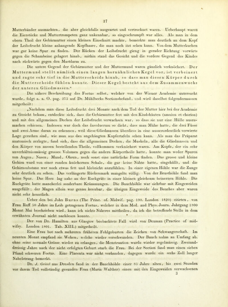 V 17 Mutterbänder ausmachten, die aber gleichfalls ausgeartet und vertrocknet waren. Ueberhaupt waren die Eierstöcke und Muttertrompeten ganz unkennbar, so eingeschrumpft war alles. Als man in dem obern Theil der Gebärmutter einen kleinen Einschnitt machte, bemerkte man deutlich an dem Kopf der Leibsfrucht kleine anhangende Kopfhaare, die man noch itzt sehen kann. Von dem Mutterkuchen war gar keine Spur zu finden. Der Rücken der Leibsfrucht gieng in gerader Richtung vorwärts gegen die Schambeine gelagert hinab, mithin stand das Gesicht und die vordere Gegend des Kindes nach rückwärts gegen den Mastdarm zu. Die untere Gegend der Gebärmutter und der Muttermund waren gänzlich verknöchert. Der Muttermund stellt nämlich einen langen hornähnlichen Kegel vor, ist verbeinert und ragte sehr tief in die Mutterscheide hinab, so dass man diesen Körper durch die Mutterscheide fühlen konnte. Dieser Kegel besteht aus dem Zusammenwuchs der unteren Gliedmassen.“ Die nähere Beschreibung des Foetus selbst, welcher von der Wiener Academie untersucht wurde, folgt a. a. 0. pag. 273 auf Dr. Mühlbecks Sectionsbefund, und wird daselbst folgendermassen mitgetheilt: „Nachdem man diese Leibsfrucht drei Monate nach dem Tod der Mutter hier bei der Academie zu Gesicht bekam, entdeckte sich, dass die Gebärmutter fest mit den Kindshäuten (amnion et chorion) und mit den allgemeinen Decken der Leibsfrucht verwachsen war, so dass sie nur eine Hülle auszu- machen schienen. Indessen war doch das Xnvolucrum so dicht, dass man Mühe hatte, die drei Füsse und zwei Arme daran zu erkennen, weil diese Gliedmassen überdiess in eine ausserordentlich verwdrrte Lage gerathen sind, wie man aus den angehängten Kupfertafeln sehen kann. Als man das Präparat anatomisch zerlegte, fand sich, dass die allgemeinen Decken, die Muskeln, alle die Gliedmassen und den Körper von aussen bestellenden Theile, vollkommen verknöchert waren. Am Kopfe, der ein sehr unverhältnissmässig grosses Volumen gegen die andern Körpertheile hatte, konnte man weder Spuren von Augen, Nasen, Mund, Ohren, noch sonst eine natürliche Form finden. Das grosse und kleine Gehirn ward von einer runden knöchernen Schale, die gar keine Nähte hatte, eingeliiillt, und die Gehirnsubstanz war noch etwas fett und klebricht anzufühlen. In einer eigenen Höhle war die Zunge sehr deutlich zu sehen. Das verlängerte Rückenmark mangelte völlig. Von der Brusthöhle fand man keine Spur. Das Herz lag nahe an der Ruckgräto in einer kleinen gleichsam beinernen Höhle. Die Ruckgräte hatte mancherlei sonderbare Krümmungen. Die Bauchhöhle war sichtbar mit Eingeweiden ausgefüllt; der Magen allein war genau kennbar, die übrigen Eingeweide des Bauches aber waren nicht sehr kenntlich. Ueber den bei John Bums (The Princ. of. Midwif. pag. 190. London 1820) citirten , von Frau Ruff 50 Jahre im Leib getragenen Foetus, welcher in dem Med. and Phys. Journ. Jahrgang 1800 Monat Mai beschrieben wird, kann ich nichts Näheres mittheilen, da ich die betreffende Stelle in dem erwähnten Journal nicht nachlesen konnte. Der von Dr. Hamilton aus Glasgow beobachtete Fall wird von Denman (Practice of mid- wifry. London 1801. Tab. XIII.) mitgetheilt. Eine Frau bot nach mehreren früheren Fehlgeburten die Zeichen von Schwangerschaft. Im neunten Monat empfand sie Wehen, welche wdeder verschwanden. Der Bauch nahm an Umfang ab, ohne seine normale Grösse wdeder zu erlangen, die Menstruation wurde wieder regelmässig. Zweiund- dreissig Jahre nach der nicht erfolgten Geburt starb die Frau. Bei der Section fand man einen sieben Pfund schweren Foetus. Eine Placenta war nicht vorhanden, dagegen wurde ein sechs Zoll langer Nabelstrang bemerkt. Dr. J. Grivel aus Dresden fand in der Bauchhöhle einer 83 Jahre alten, bis zwrei Stunden wor ihrem Tod vollständig gesunden Frau (Maria Walther) einen mit den Eingewreiden verwachsenen 3