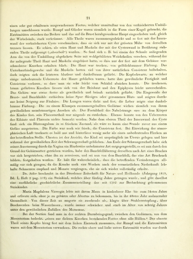 einen sehr crUt erhaltenen ausgewachsenen Foetus, welcher unmittelbar von den verknöcherten Umhül- lungen umschlossen wurde. Rumpf und Glieder waren ziemlich in die Form einer Kugel gebracht, die Extremitäten zwischen das Becken und das auf die Brust herabgesunkene Haupt eingeschoben und, gleich der Wirbelsäule, stark verkrümmt. Alle Theile waren zusammengedrückt und so fest mit der Innen- wand der verknöcherten Cyste verschmolzen, dass sie sich nur mit der grössten Mühe von derselben trennen Hessen. Es schien, als seien Haut und Muskeln der mit der Cystenwand in Berührung steh- enden Theile aufgesaugt („absorbed“) worden. So fand sich z. B. bei einem der Schaale anliegenden Arm die von der Umhüllung abgekehrte Seite mit wohlgebildeten Weichtheilen versehen, während der ihr anliegende Theil Haut und Muskeln eingebüsst hatte, so dass nur der fest mit dem Gehäuse ver- schmolzene Knochen erhalten blieb. Die Haut war trocken, von gelblichbrauner Färbung. Das Unterhautbindegewebe und die Muskeln hatten viel von ihrer natürlichen Consistenz beibehalten, doch zeigten sich die letzteren blutleer und dunkelbraun gefärbt. Die Kopfschwarte, an welcher einige unbedeutende Ueberreste der Haare geblieben waren, hatte ihre gewöhnliche Festigkeit und Consistenz verloren, so dass man sie sehr leicht vom Schädel abziehen konnte. Die trockenen, braun gefärbten Knochen Hessen sich von der Beinhaut und den Epiphysen leicht unterscheiden. Das Gehirn war etwas fester als gewöhnlich und beinah natürlich gefärbt. Die Eingeweide der Brust- und Bauchhöhle enthielten keine Spur flüssigen oder geronnenen Bluts und zeigten durch- aus keine Neigung zur Fäulniss. Die Lungen waren dicht und fest, die Leber zeigte eine dunkel- braune Färbung. Die zu einem Klumpen zusammengeballten Gedärme wichen ziemlich von ihrem gewöhnlichen membranartigen Ansehen ab. Der Foetaltheil des Nabelstrangs sass an dem Körper des Kindes fest, sein Placentartheil war nirgends zu entdecken. Ebenso konnte von den Ueberresten der Eihäute und Placenta nichts bemerkt werden. Nahe dem oberen Theil der Innenwand der Cyste fand sich ein Blutcoagulum in so frischem Zustand, als wäre es kaum eine Stunde zuvor aus einem Gefäss ausgetreten. Die Farbe war noch wie frisch, die Consistenz fest. Bei Einwirkung der atmos- phärischen Luft trocknete es bald aus und hinterliess wenig mehr als einen unbedeutenden Flecken an der betreffenden Stelle. Cheston ist der Ansicht, das Kind sei ursprünglich im Uterus gelegen und hier während der gewöhnlichen Zeit der Schwangerschaft geblieben. Am Ende der Schwangerschaft habe sich seiner Ausstossung durch die Vagina ein Hinderniss unbekannter Art entgegengestellt, es sei nun durch den Grund der Gebärmutter getrieben worden, habe den Bauchfellüberzug derselben nach Art eines Bruches vor sich hergetrieben, ohne ihn zu zerreissen, und sei nun von dem Bauchfell, das eine Art Bruchsack bildete, festgehalten worden. Er hält für wahrscheinlich, dass die betreffenden Veränderungen all- mäbg vor sich giengen, da die Kranke noch vier Wochen nach der vermeintlichen Niederkunft leb- hafte Schmerzen empfand und Monate vergiengen, ehe sie sich wieder vollständig erholte. Dr. Seiler beschreibt in der Dresdener Zeitschrift für Natur- und Heilkunde (Jahrgang 1819, Bd. I, Heft 2 pag. 189) ein Steinkind, welches über fünfzig Jahre getragen wurde, und gibt daselbst eine ausführliche geschichtliche Zusammenstellung der seit 1582 zur Beobachtung gekommenen Steinkinder. Maria Magdalena Viewegin lebte mit ihrem Mann in kinderloser Ehe bis zum 34sten Jahre und erfreute sich, ohne je zu gebären oder Abortus zu bekommen, bis in ihr 68stes Jahr andauernder Gesundheit. Von dieser Zeit an magerte sie zusehends ab, klagte über Stuhlverstopfung, über Beschwerden beim Wasserlassen, wurde immer sclnvächer und starb im Alter von achtzig Jahren unter den gewöhnlichen Zufällen des Marasmus. Bei der Section fand man in der rechten Darmbeingegend, zwischen den Gedärmen, von dem Mesenterium bedeckt, „einen aus dichten Knochen bestehenden Foetus ohne alle Hüllen.u Der oberste Theil seines Kopfes hieng fest mit dem linken Eierstock zusammen, der Rumpf und die Extremitäten waren mit dem Mesenterium verwachsen. Die rechte obere und linke untere Extremität wurden nur durch