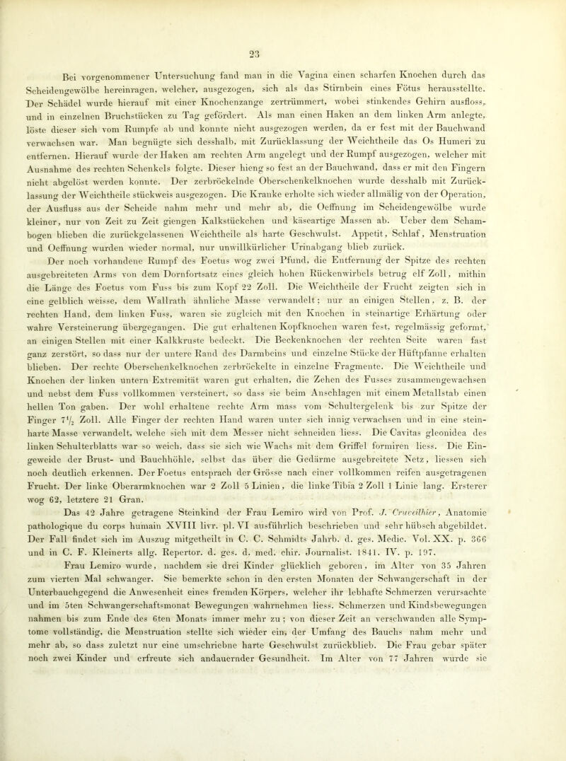 Bei vorgenommener Untersuchung fand man in die Vagina einen scharfen Knochen durch das Scheidengewölbe hereinragen, welcher, ausgezogen, sich als das Stirnbein eines Fötus herausstellte. Der Schädel wurde hierauf mit einer Knochenzange zertrümmert, wobei stinkendes Gehirn ausfloss,, und in einzelnen Bruchstücken zu Tag gefördert. Als man einen Haken an dem linken Arm anlegte, löste dieser sich vom Kumpfe ab und konnte nicht ausgezogen werden, da er fest mit der Bauchwand verwachsen war. Man begnügte sich desshalb, mit Zurücklassung der Weichtheile das Os Humeri zu entfernen. Hierauf wurde der Haken am rechten Arm angelegt und der Rumpf ausgezogen, welcher mit Ausnahme des rechten Schenkels folgte. Dieser hieng so fest an der Bauchwand, dass er mit den Fingern nicht abo-elöst werden konnte. Der zerbröckelnde Oberschenkelknochen wurde desshalb mit Zurück- lassung der Weichtheile stückweis ausgezogen. Die Kranke erholte sich wieder allmälig von der Operation, der Ausfluss aus der Scheide nahm mehr und mehr ab, die OefFnung im Scheidengewölbe wurde kleiner, nur von Zeit zu Zeit giengen Kalkstückchen und käseartige Massen ab. Ueber dem Scham- bogen blieben die zurückgelassenen Weichtheile als harte Geschwulst. Appetit, Schlaf, Menstruation und OefFnung wurden wieder normal, nur unwillkürlicher Urinabgang blieb zurück. Der noch vorhandene Rumpf des Foetus wog zwei Pfund, die Entfernung der Spitze des rechten ausgebreiteten Arms von dem Dornfortsatz eines gleich hohen Rückenwirbels betrug elf Zoll, mithin die Länge des Foetus vom Fuss bis zum Kopf ‘22 Zoll. Die Weichtheile der Frucht zeigten sich in eine gelblich weisse, dem Wallrath ähnliche Masse verwandelt; nur an einigen Stellen, z. B. der rechten Hand, dem linken Fuss, waren sie zugleich mit den Knochen in steinartige Erhärtung oder wahre Versteinerung übergegangen. Die gut erhaltenen Kopfknochen waren fest, regelmässig geformt, an einigen Stellen mit einer Kalkkruste bedeckt. Die Beckenknochen der rechten Seite waren fast ganz zerstört, so dass nur der untere Rand des Darmbeins und einzelne Stücke der Hiiftpfanne erhalten blieben. Der rechte Oberschenkelknochen zerbröckelte in einzelne Fragmente. Die Weichtheile und Knochen der linken untern Extremität waren gut erhalten, die Zehen des Fusses zusammengewachsen und nebst dem Fuss vollkommen versteinert, so dass sie beim Anschlägen mit einem Metallstab einen hellen Ton gaben. Der wohl erhaltene rechte Arm mass vom Schultergelenk bis zur Spitze der Finger lll2 Zoll. Alle Finger der rechten Hand waren unter sich innig verwachsen und in eine stein- liarte Masse verwandelt, welche sich mit dem Messer nicht schneiden liess. Die Cavitas gleonidea des linken Schulterblatts war so weich, dass sie sich wie Wachs mit dem Griffel formiren liess. Die Ein- geweide der Brust- und Bauchhöhle, selbst das über die Gedärme ausgebreitete Netz, Hessen sich noch deutlich erkennen. Der Foetus entsprach der Grösse nach einer vollkommen reifen ausgetragenen Frucht. Der linke Oberarmknochen war 2 Zoll 5 Linien, die linke Tibia 2 Zoll 1 Linie lang. Ersterer wog 62, letztere 21 Gran. Das 42 Jahre getragene Steinkind der Frau Lemiro wird von Prof. J. Cruveühier, Anatomie pathologique du corps hurnain XVIII livr. pl. VI ausführlich beschrieben und sehr hübsch abgebildet. Der Fall findet sich im Auszug mitgetheilt in C. C. Schmidts Jahrb. d. ges. Medic. Vol. XX. p. 366 und in C. F. Kleinerts allg. Repertor. d. ges. d. med. chir. Journalist. 1841. IV. p. 197. Frau Lemiro wurde, nachdem sie drei Kinder glücklich geboren, im Alter von 35 Jahren zum vierten Mal schwanger. Sie bemerkte schon in den ersten Monaten der Schwangerschaft in der Unterbauchgegend die Anwesenheit eines fremden Körpers, welcher ihr lebhafte Schmerzen verursachte und im 5ten Schwangerschaftsmonat Bewegungen wahrnehmen liess. Schmerzen und Kindsbewegungen nahmen bis zum Ende des 6ten Monats immer mehr zu ; von dieser Zeit an verschwanden alle Symp- tome vollständig, die Menstruation stellte sich wieder ein, der LTmfang des Bauchs nahm mehr und mehr ab, so dass zuletzt nur eine umschriebne harte Geschwulst zuriickblieb. Die Frau gebar später noch zwei Kinder und erfreute sich andauernder Gesundheit. Im Alter von 7 7 Jahren wurde sie
