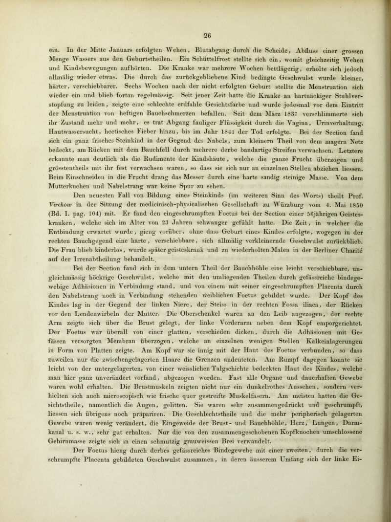 ein. In der Mitte Januars erfolgten Wehen, Blutabgang durch die Scheide, Abfluss einer grossen Menge Wassers aus den Geburtstheilen. Ein Schüttelfrost stellte sich ein, womit gleichzeitig Wehen und Kindsbewegungen auf hörten. Die Kranke war mehrere Wochen bettlägerig, erholte sich jedoch allmälig wieder etwas. Die durch das zurückgebliebene Kind bedingte Geschwulst wurde kleiner, härter, verschiebbarer. Sechs Wochen nach der nicht erfolgten Geburt stellte die Menstruation sich wieder ein und blieb fortan regelmässig. Seit jener Zeit hatte die Kranke an hartnäckiger Stuhlver- stopfung zu leiden, zeigte eine schlechte erdfahle Gesichtsfarbe und wurde jedesmal vor dem Eintritt der Menstruation von heftigen Bauchschmerzen befallen. Seit dem März 1837 verschlimmerte sich ihr Zustand mehr und mehr, es trat Abgang fauliger Flüssigkeit durch die Vagina, Urinverhaltung, Hautwassersucht, hectisches Fieber hinzu, bis im Jahr 1841 der Tod erfolgte. Bei der Section fand sich ein ganz frisches Steinkind in der Gegend des Nabels, zum kleinern Theil von dem magern Netz bedeckt, am Rücken mit dem Bauchfell durch mehrere derbe bandartige Streifen verwachsen. Letztere erkannte man deutlich als die Rudimente der Kindshäute, welche die ganze Frucht überzogen und grösstentheils mit ihr fest verwachsen waren, so dass sie sich nur an einzelnen Stellen abziehen Hessen. Beim Einschneiden in die Frucht drang das Messer durch eine harte sandig steinige Masse. Von dem Mutterkuchen und Nabelstrang war keine Spur zu sehen. Den neuesten Fall von Bildung eines Steinkinds (im weiteren Sinn des Worts) theilt Prof. Virchow in der Sitzung der medicinisch-phvsicalischen Gesellschaft zu Würzburg vom 4. Mai 1850 (Bd. I. pag. 104) mit. Er fand den eingeschrumpften Foetus bei der Section einer 56jährigen Geistes- kranken, welche sich im Alter von 23 Jahren schwanger gefühlt hatte. Die Zeit, in welcher die Entbindung erwartet wurde, gieng vorüber, ohne dass Geburt eines Kindes erfolgte, wogegen in der rechten Bauchgegend eine harte , verschiebbare, sich allmälig verkleinernde Geschwulst zurückblieb. Die Frau blieb kinderlos, wurde später geisteskrank und zu wiederholten Malen in der Berliner Charite auf der Irrenabtheilung behandelt. Bei der Section fand sich in dem untern Theil der Bauchhöhle eine leicht verschiebbare, un- gleichmässig höckrige Geschwulst, welche mit den umliegenden Theilen durch gefässreiche bindere- webige Adhäsionen in Verbindung stand, und von einem mit seiner eingeschrumpften Placenta durch den Nabelstrang noch in Verbindung stehenden weiblichen Foetus gebildet wurde. Der Kopf des Kindes lag in der Gegend der linken Niere, der Steiss in der rechten Fossa iliaca, der Rücken vor den Lendenwirbeln der Mutter. Die Oberschenkel waren an den Leib angezogen, der rechte Arm zeigte sich über die Brust gelegt, der linke Vorderarm neben dem Kopf emporgerichtet. Der Foetus war überall von einer glatten, verschieden dicken, durch die Adhäsionen mit Ge- fässen versorgten Membran überzogen, welche an einzelnen wenigen Stellen Kalkeinlagerungen in Form von Platten zeigte. Am Kopf war sie innig mit der Haut des Foetus verbunden, so dass zuweilen nur die zwischengelagerten Haare die Grenzen andeuteten. Am Rumpf dagegen konnte sie leicht von der untergelagerten, von einer weisslichen Talgschichte bedeckten Haut des Kindes, welche man hier ganz unverändert vorfand, abgezogen werden. Fast alle Organe und dauerhaften Gewebe waren wohl erhalten. Die Brustmuskeln zeigten nicht nur ein dunkelrothes Aussehen, sondern ver- hielten sich auch microscopisch wie frische quer gestreifte Muskelfasern. Am meisten hatten die Ge- sichtstheile, namentlich die Augen, gelitten. Sie waren sehr zusammengedrückt und geschrumpft, Hessen sich übrigens noch präpariren. Die Geschlechtstheile und die mehr peripherisch gelagerten Gewebe waren wenig verändert, die Eingew’eide der Brust- und Bauchhöhle, Herz, Lungen, Darm- kanal u. s. w., sehr gut erhalten. Nur die von den zusammengeschobenen Kopfknochen umschlossene Gehirnmasse zeigte sich in einen schmutzig grauweissen Brei verwandelt. Der Foetus hieng durch derbes gefässreiches Bindegewebe mit einer zweiten, durch die ver- schrumpfte Placenta gebildeten Geschwulst zusammen, in deren äusserem Umfang sich der linke Ei-