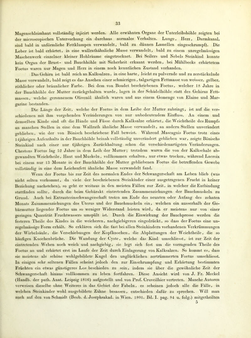 Magenschleimhaut vollständig injicirt werden. Alle erwähnten Organe der Unterleibshöhle zeigten bei der microscopischen Untersuchung ein durchaus normales Verhalten. Lunge, Herz, Darmkanal, sind bald in unförmliche Fettklumpen verwandelt, bald zu dünnen Lamellen eingeschrumpft. Die Leber ist bald erhärtet, in eine wallrathähnliche Masse verwandelt, bald zu einem unregelmässigen Maschenwerk einzelner kleiner Hohlräume eingetrocknet. Bei Seilers und Nebels Steinkind konnte kein Organ der Brust- und Bauchhöhle mit Sicherheit erkannt werden, bei Mühlbecks erhärtetem Foetus waren nur Magen und Herz in einem noch kenntlichen Zustand vorhanden. Das Gehirn ist bald reich an Kalksalzen, in eine harte, leicht zu pulvernde und zu zerstückelnde Masse verwandelt, bald zeigt es das Ansehen einer schmierigen, talgartigen Fettmasse von weisser, gelber, röthlicher oder bräunlicher Farbe. Bei dem von Boudet beschriebenen Foetus, welcher 18 Jahre in der Bauchhöhle der Mutter zurückgehalten wurde, lagen in der Schädelhöhle statt des Gehirns Fett- massen, welche geronnenem Olivenöl ähnlich waren und aus einem Gemenge von Elaine und Mar- garine bestanden. Die Länge der Zeit, welche der Foetus in dem Leibe der Mutter zubringt, ist auf die ver- schiedenen mit ihm vorgehenden Veränderungen von nur unbedeutendem Einfluss. An einem und demselben Kinde sind oft die Hände und Füsse durch Kalksalze erhärtet, die Weichtheile des Kumpfs an manchen Stellen in eine dem Wallrath ähnliche Masse verwandelt, an andern Stellen unverändert geblieben, wie der von Bönisch beschriebene Fall beweist. Während Mascagnis Foetus trotz eines 14jährigen Aufenthalts in der Bauchhöhle beinah vollständig unverändert geblieben war, zeigte Bönischs Steinkind nach einer nur 6jährigen Zurückhaltung schon die verschiedenartigsten Veränderungen. Chestons Foetus lag 52 Jahre in dem Leib der Mutter; trotzdem waren die von der Kalkschale ab- gewandten Weichtheile, Haut und Muskeln, vollkommen erhalten, nur etwas trocken, während Lacroix bei einem nur 13 Monate in der Bauchhöhle der Mutter gebliebenen Foetus die betreffenden Gewebe vollständig in eine dem Leichenfett ähnliche Masse verwandelt fand. Wenn der Foetus bis zur Zeit des normalen Endes der Schwangerschaft am Leben blieb (was nicht selten vorkommt, da viele der beschriebenen Steinkinder einer ausgetragenen Frucht in keiner Beziehung nachstehen), so geht er weitaus in den meisten Fällen zur Zeit, in welcher die Entbindung stattfinden sollte, durch die beim Gebärakt eintretenden Zusammenziehungen der Bauchmuskeln zu Grund. Auch bei Extrauterinschwangerschaft treten am Ende des neunten oder Anfang des zehnten Monats Zusammenziehungen des Uterus und der Bauchmuskeln ein, welchen ein ausserhalb der Ge- bärmutter liegender Foetus um so weniger Widerstand leisten wird, da er meistens nur von einer geringen Quantität Fruchtwassers umspült ist. Durch die Einwirkung der Bauchpresse werden die festeren Theile des Kindes in die weicheren, nachgiebigeren eingedrückt, so dass der Foetus eine un- regelmässige Form erhält. So erklären sich die fast bei allen Steinkindern vorhandenen Verkrümmungen der Wirbelsäule, die Verschiebungen der Kopfknochen, die Abplattungen der Weichtheile, die so häufigen Knochenbrüche. Die Wandung der Cyste, welche das Kind umschliesst, ist zur Zeit der eintretenden Wehen noch weich und nachgiebig, sie legt sich fest um die vorragenden Theile des Foetus an und erhärtet erst im Laufe der Zeit durch Einlagerung von Kalksalzen. So kommt es, dass sie meistens als schöne wohlgebildete Kugel den unglücklichen zertrümmerten Foetus umschliesst. In einigen sehr seltenen Fällen scheint jedoch den zur Einschrumpfung und Erhärtung bestimmten Früchten ein etwas günstigeres Los beschieden zu sein, indem sie über die gewöhnliche Zeit der Schwangerschaft hinaus vollkommen zu leben fortfahren. Diese Ansicht wird von J. Fr. Meckel (Handb. der path. Anat. Leipzig 1816) aufgestellt und von Prof. Cruveilhier vertreten. Manche Autoren verweisen dieselbe ohne Weiteres in das Gebiet der Fabeln, es scheinen jedoch alle die Fälle, in welchen Steinkinder wohl ausgebildete Zähne besassen, entschieden dafür zu sprechen. Will man auch auf den von Schmidt (Beob. d. Josephsakad. in Wien. 1801. Bd. I. pag. 84 u. folg.) mitgetheilten 5