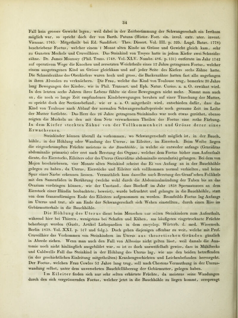 Fall kein grosses Gewicht legen, weil dabei in der Zeitbestimmung der Schwangerschaft ein Irrthum möglich war, so spricht doch der von Barth. Patuna (Histor. Foet. sin. invol. extr. uter. invent. Viennae. 1765. Mitgetheilt bei Ed. Sandifort. Thes. Dissert. Vol. III. p. 325. Lugd. Batav. 1778) beschriebene Foetus, welcher einem 1 Monat alten Kinde an Grösse und Gewicht gleich kam, sehr zu Gunsten Meckels und Cruveilhiers. Das Steinkind von Troyes hatte in jedem Kiefer zwei Schneide- zähne. Dr. James Mounsev (Phil. Trans. 1748. Vol. XLV. Numbr. 486. p. 131) entfernte im Jahr 1742 auf operativem Wege die Knochen und zersetzten Weichtheile eines 12 Jahre getragenen Foetus, welcher einem ausgetragenen Kind an Grösse gleichkam und auf jeder Seite des Kiefers sechs Zähne hatte. Die Schneidezähne des Oberkiefers waren hoch und gross, die Backenzähne hatten fast alle angefangen in ihren Alveolen zu verknöchern. Die Frau, welche das Kind von Toulouse trug, bemerkte 20 Jahre lang Bewegungen des Kindes, wie in Phil. Transact. und Eph. Natur. Curios. a. a. 0. erwähnt wird. In den letzten sechs Jahren ihres Lebens fühlte sie diese Bewegungen nicht mehr. Nimmt man auch an, die noch so lange Zeit empfundenen Kindsbewegungen beruhen auf einer Täuschung der Mutter, so spricht doch der Sectionsbefund, wie er a. a. O. mitgetheilt wird, entschieden dafür, dass das Kind von Toulouse nach Ablauf der normalen Schwangerschaftsperiode noch geraume Zeit im Leibe der Mutter fortlebte. Das Herz des 26 Jahre getragenen Steinkindes war noch etwas geröthet, ebenso zeigten die Muskeln an den mit dem Netz verwachsenen Theilen des Foetus eine rothe Färbung. In dem Kiefer steckten Zähne von der Vollkommenheit und Grösse derer eines Erwachsenen. Steinkinder können überall da Vorkommen, wo Schwangerschaft möglich ist, in der Bauch, höhle, in der Höhlung oder Wandung des Uterus, im Eileiter, im Eierstock. Beim Weibe liegen die eingeschrumpften Früchte meistens in der Bauchhöhle, in welche sie entweder anfangs (Graviditas abdominalis primaria) oder erst nach Berstung des Organs, welches dem Foetus bisher zum Aufenthalt diente, des Eierstocks, Eileiters oder des Uterus (Graviditas abdominalis secundaria) gelangen. Bei dem von Mojon beschriebenen, vier Monate alten Steinkind scheint das Ei von Anfang an in der Bauchhöhle gelegen zu haben, da Uterus, Eierstöcke und Eileiter sich vollkommen normal verhielten, und keine Spur einer Narbe erkennen liessen. Vermuthlich kam dasselbe nach Berstung des Graaf’schen Follikels mit den Samenfäden in Berührung (welche wohl durch die Abdominalmündung der Tuben bis an das Ovarium Vordringen können, wie der Umstand, dass Bischoff im Jahr 1838 Spermatozoen an dem Eierstock einer Hündin beobachtete, beweist), wurde befruchtet und gelangte in die Bauchhöhle, statt von dem franzenförmigen Ende des Eileiters aufgenommen zu werden. Bromfeilds Foetus lag Anfangs im Uterus und trat, als am Ende der Schwangerschaft sich Wehen einstellten, durch einen Riss im Gebärmutterhals in die Bauchhöhle. Die Höhlung des Uterus dient beim Menschen nur selten Steinkindern zum Aufenthalt, während hier bei Thieren, wenigstens bei Schafen und Kühen, am häufigsten eingetrocknete Früchte beherbergt werden (Gurlt, Artikel Lithopaedion in dem encyclop. Wörterb. d. med. Wissensch. Berlin 1839. Vol. XXI. p. 517 und folg.). Doch gehen diejenigen offenbar zu weit, welche mit Prof. Cruveilhier das Vorkommen von Steinkindern im Uterus aus theoretischen Gründen gänzlich in Abrede ziehen. Wenn man auch den Fall von Albosius nicht gelten lässt, weil damals die Ana- tomie noch nicht hinlänglich ausgebildet war, so ist es doch unzweifelhaft gewiss, dass in Mühlbecks und Caldwells Fall das Steinkind in der Höhlung- des Uterus lag, wie aus den beiden betreffenden (in der geschichtlichen Einleitung mitgetheilten) Krankengeschichten und Leichenbefunden hervorgeht. Der Foetus, welchen Frau Cowles 52 Jahre lang trug, soll nach Chestons Vermuthung in der Uterus- wandung selbst, unter dem unversehrten Bauchfellüberzug der Gebärmutter, gelegen haben. Im Eileiter finden sich nur sehr selten erhärtete Früchte, da meistens seine Wandungen durch den sich vergrössernden Foetus, welcher jetzt in die Bauchhöhle zu liegen kommt, zersprengt