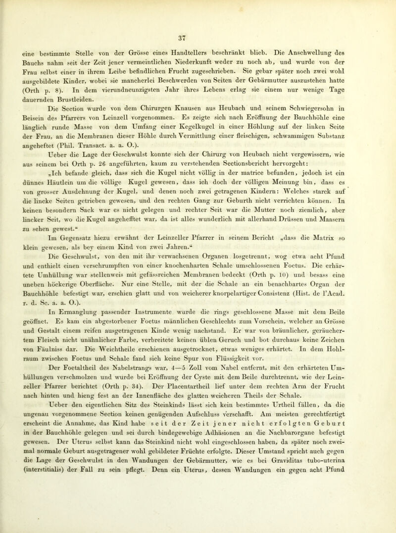 eine bestimmte Stelle von der Grösse eines Handtellers beschränkt blieb. Die Anschwellung des Bauchs nahm seit der Zeit jener vermeintlichen Niederkunft weder zu noch ab, und wurde von der Frau selbst einer in ihrem Leibe befindlichen Frucht zugeschrieben. Sie gebar später noch zwei wohl auso-ebildete Kinder, wobei sie mancherlei Beschwerden von Seiten der Gebärmutter auszustehen hatte (Orth p. 8). In dem vierundneunzigsten Jahr ihres Lebens erlag sie einem nur wenige Tage dauernden Brustleiden. Die Section wurde von dem Chirurgen Knausen aus Heubach und seinem Schwiegersohn in Beisein des Pfarrers von Leinzell vorgenommen. Es zeigte sich nach Eröffnung der Bauchhöhle eine länglich runde Masse von dem Umfang einer Kegelkugel in einer Höhlung auf der linken Seite der Frau, an die Membranen dieser Höhle durch Vermittlung einer fleischigen, schwammigen Substanz angeheftet (Phil. Transact. a. a. O.). Ueber die Lage der Geschwulst konnte sich der Chirurg von Heubach nicht vergewissern, wie aus seinem bei Orth p. 26 angeführten, kaum zu verstehenden Sectionsbericht hervorgeht: „Ich befände gleich, dass sich die Kugel nicht völlig in der matrice befunden, jedoch ist ein dünnes Häutlein um die völlige Kugel gewesen, dass ich doch der völligen Meinung bin, dass es von grosser Ausdehnung der Kugel, und denen noch zwei getragenen Kindern: Welches starck auf die lincke Seiten getrieben gewesen, und den rechten Gang zur Geburth nicht verrichten können. In keinen besondern Sack war es nicht gelegen und rechter Seit war die Mutter noch ziemlich, aber lincker Seit, wo die Kugel angehefftet war, da ist alles wunderlich mit allerhand Drüssen und Maasern zu sehen gewest.“ Im Gegensatz hiezu erwähnt der Leinzeller Pfarrer in seinem Bericht „dass die Matrix so klein gewesen, als bey einem Kind von zwei Jahren.“ Die Geschwulst, von den mit ihr verwachsenen Organen losgetrennt, wog etwa acht Pfund und enthielt einen verschrumpften von einer knochenharten Schale umschlossenen Foetus. Die erhär- tete Umhüllung war stellenweis mit gefässreichen Membranen bedeckt (Orth p. 10) und besass eine uneben höckerige Oberfläche. Nur eine Stelle, mit der die Schale an ein benachbartes Organ der Bauchhöhle befestigt war, erschien glatt und von weicherer knorpelartiger Consistenz (Hist, de l’Acad. r. d. Sc. a. a. O.). In Ermanglung passender Instrumente wurde die rings geschlossene Masse mit dem Beile geöffnet. Es kam ein abgestorbener Foetus männlichen Geschlechts zum Vorschein, welcher an Grösse und Gestalt einem reifen ausgetragenen Kinde wenig nachstand. Er war von bräunlicher, geräucher- tem Fleisch nicht unähnlicher Farbe, verbreitete keinen üblen Geruch und bot durchaus keine Zeichen von Fäulniss dar. Die Weichtheile erschienen ausgetrocknet, etwas weniges erhärtet. In dem Hohl- raum zwischen Foetus und Schale fand sich keine Spur von Flüssigkeit vor. Der Foetaltheil des Nabelstrangs war, 4—5 Zoll vom Nabel entfernt, mit den erhärteten Um- hüllungen verschmolzen und wurde bei Eröffnung der Cyste mit dem Beile durchtrennt, wie der Lein- zeller Pfarrer berichtet (Orth p. 34). Der Placentartheil lief unter dem rechten Arm der Frucht nach hinten und hieng fest an der Innenfläche des glatten weicheren Theils der Schale. Ueber den eigentlichen Sitz des Steinkinds lässt sich kein bestimmtes Urtheil fällen, da die ungenau vorgenommene Section keinen genügenden Aufschluss verschafft. Am meisten gerechtfertigt erscheint die Annahme, das Kind habe seit der Zeit jener nicht erfolgten Geburt in der Bauchhöhle gelegen und sei durch bindegewebige Adhäsionen an die Nachbarorgane befestigt gewesen. Der Uterus selbst kann das Steinkind nicht wohl eingeschlossen haben, da später noch zwei- mal normale Geburt ausgetragener wohl gebildeter Früchte erfolgte. Dieser Umstand spricht auch gegen die Lage der Geschwulst in den Wandungen der Gebärmutter, wie es bei Graviditas tubo-uterina (interstitialis) der Fall zu sein pflegt. Denn ein Uterus, dessen Wandungen ein gegen acht Pfund