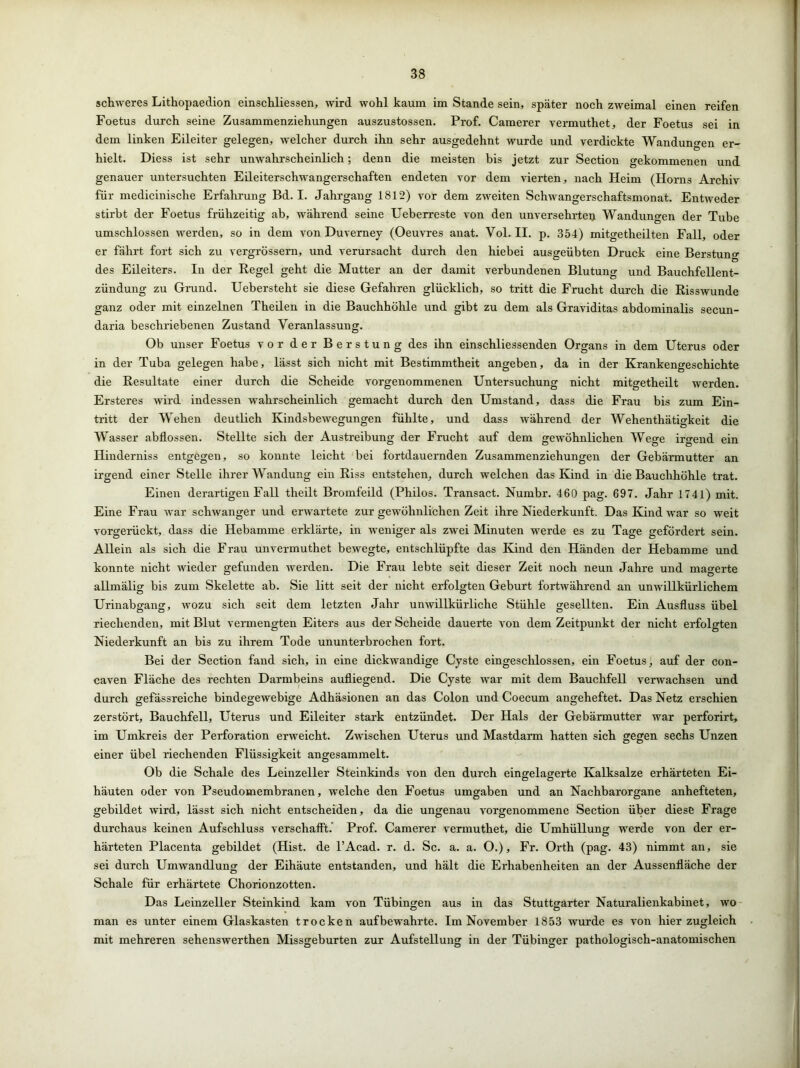 schweres Lithopaedion einschliessen, wird wohl kaum im Stande sein, später noch zweimal einen reifen Foetus durch seine Zusammenziehungen auszustossen. Prof. Camerer vermuthet, der Foetus sei in dem linken Eileiter gelegen, welcher durch ihn sehr ausgedehnt wurde und verdickte Wandungen er- hielt. Diess ist sehr unwahrscheinlich; denn die meisten bis jetzt zur Section gekommenen und genauer untersuchten Eileiterschwangerschaften endeten vor dem vierten, nach Heim (Horns Archiv für medicinische Erfahrung Bd. I. Jahrgang 1812) vor dem zweiten Schwangerschaftsmonat. Entweder stirbt der Foetus frühzeitig ab, während seine Ueberreste von den unversehrte!! Wandungen der Tube umschlossen werden, so in dem von Duverney (Oeuvres anat. Vol. II. p. 354) mitgetheilten Fall, oder er fährt fort sich zu vergrössern, und verursacht durch den hiebei ausgeübten Druck eine Berstung des Eileiters. In der Regel geht die Mutter an der damit verbundenen Blutung und Bauchfellent- zündung zu Grund. Uebersteht sie diese Gefahren glücklich, so tritt die Frucht durch die Risswunde ganz oder mit einzelnen Theilen in die Bauchhöhle und gibt zu dem als Graviditas abdominalis secun- daria beschriebenen Zustand Veranlassung. Ob unser Foetus vor der Berstung des ihn einschliessenden Organs in dem Uterus oder in der Tuba gelegen habe, lässt sich nicht mit Bestimmtheit angeben, da in der Krankengeschichte die Resultate einer durch die Scheide vorgenommenen Untersuchung nicht mitgetheilt werden. Ersteres wird indessen wahrscheinlich gemacht durch den Umstand, dass die Frau bis zum Ein- tritt der Wehen deutlich Kindsbewegungen fühlte, und dass während der Wehenthätigkeit die Wasser abflossen. Stellte sich der Austreibung der Frucht auf dem gewöhnlichen Wege irgend ein Hinderniss entgegen, so konnte leicht bei fortdauernden Zusammenziehungen der Gebärmutter an irgend einer Stelle ihrer Wandung ein Riss entstehen, durch welchen das Kind in die Bauchhöhle trat. Einen derartigen Fall theilt Bromfeild (Philos. Transact. Nurnbr. 460 pag. 697. Jahr 1741) mit. Eine Frau war schwanger und erwartete zur gewöhnlichen Zeit ihre Niederkunft. Das Kind war so weit vorgerückt, dass die Hebamme erklärte, in weniger als zwei Minuten werde es zu Tage gefördert sein. Allein als sich die Frau unvermuthet bewegte, entschlüpfte das Kind den Händen der Hebamme und konnte nicht wieder gefunden werden. Die Frau lebte seit dieser Zeit noch neun Jahre und mauerte allmälig bis zum Skelette ab. Sie litt seit der nicht erfolgten Geburt fortwährend an unwillkürlichem Urinabgang, wozu sich seit dem letzten Jahr unwillkürliche Stühle gesellten. Ein Ausfluss übel riechenden, mit Blut vermengten Eiters aus der Scheide dauerte von dem Zeitpunkt der nicht erfolgten Niederkunft an bis zu ihrem Tode ununterbrochen fort. Bei der Section fand sich, in eine dickwandige Cyste eingeschlossen, ein Foetus, auf der con- caven Fläche des rechten Darmbeins aufliegend. Die Cyste war mit dem Bauchfell verwachsen und durch gefässreiche bindegewebige Adhäsionen an das Colon und Coecum angeheftet. Das Netz erschien zerstört, Bauchfell, Uterus und Eileiter stark entzündet. Der Hals der Gebärmutter war perforirt, im Umkreis der Perforation erweicht. Zwischen Uterus und Mastdarm hatten sich gegen sechs Unzen einer übel riechenden Flüssigkeit angesammelt. Ob die Schale des Leinzeller Steinkinds von den durch eingelagerte Kalksalze erhärteten Ei- häuten oder von Pseudomembranen, welche den Foetus umgaben und an Nachbarorgane anhefteten, gebildet wird, lässt sich nicht entscheiden, da die ungenau vorgenommene Section über diese Frage durchaus keinen Aufschluss verschafft. Prof. Camerer vermuthet, die Umhüllung werde von der er- härteten Placenta gebildet (Hist, de l’Acad. r. d. Sc. a. a. O.), Fr. Orth (pag. 43) nimmt an, sie sei durch Umwandlung der Eihäute entstanden, und hält die Ei’habenheiten an der Aussenfläche der Schale für erhärtete Chorionzotten. Das Leinzeller Steinkind kam von Tübingen aus in das Stuttgarter Naturalienkabinet, wo man es unter einem Glaskasten trocken auf bewahrte. Im November 1853 wurde es von hierzugleich mit mehreren sehenswerthen Missgeburten zur Aufstellung in der Tübinger pathologisch-anatomischen