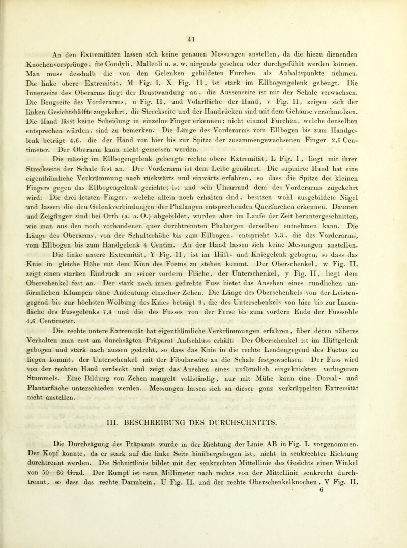 An den Extremitäten lassen sich keine genauen Messungen anstellen, da die hiezu dienenden Knochenvorsprünge, die Condvli, Malleoli u. s. w. nirgends gesehen oder durchgefühlt werden können. Man muss desshalb die von den Gelenken gebildeten Furchen als Anhaltspunkte nehmen. Die linke obere Extremität, M Fig. I, X Fig. II, ist stark im Ellbogengelenk gebeugt. Die Innenseite des Oberarms liegt der Brustwandung an, die Aussenseite ist mit der Schale verwachsen. Die Beugseite des Vorderarms, u Fig. II, und Volarfläche der Hand, v Fig. II, zeigen sich der linken Gesichtshälfte zugekehrt, die Streckseite und der Handrücken sind mit dem Gehäuse verschmolzen. Die Hand lässt keine Scheidung in einzelne Finger erkennen; nicht einmal Furchen, welche denselben entsprechen würden, sind zu bemerken. Die Länge des Vorderarms vom Ellbogen bis zum Handge- lenk beträgt 4,6, die der Hand von hier bis zur Spitze der zusammengewachsenen Finger 2,6 Cen- timeter. Der Oberarm kann nicht gemessen werden. Die mässig im Ellbogengelenk gebeugte rechte obere Extremität, L Fig. I, liegt mit ihrer Streckseite der Schale fest an. Der Vorderarm ist dem Leibe genähert. Die supinirte Hand hat eine eigenthiimliche Verkrümmung nach rückwärts und einwärts erfahren, so dass die Spitze des kleinen Finders gegen das Ellbogengelenk gerichtet ist und sein Ulnarrand dem des Vorderarms zugekehrt D D O O O CD o wird. Die drei letzten Finger, welche allein noch erhalten sind, besitzen wohl ausgebildete Nägel und lassen die den Gelenkverbindungen der Phalangen entsprechenden Querfurchen erkennen. Daumen und Zeigfinger sind bei Orth (a. a. 0.) abgebildet, wurden aber im Laufe der Zeit heruntergeschnitten, wie man aus den noch vorhandenen quer durchtrennten Phalangen derselben entnehmen kann. Die Länge des Oberarms, von der Schulterhöhe bis zum Ellbogen, entspricht 5,3, die des Vorderarms, vom Ellbogen bis zum Handgelenk 4 Centim. An der Hand lassen sich keine Messungen anstellen. Die linke untere Extremität, Y Fig. II, ist im Hüft- und Kniegelenk gebogen, so dass das Knie in gleiche Höhe mit dem Kinn des Foetus zu stehen kommt. Der Oberschenkel, w Fig. n, zeigt einen starken Eindruck an seiner vordem Fläche, der Unterschenkel, y Fig. II, liegt dem Oberschenkel fest an. Der stark nach innen gedrehte Fuss bietet das Ansehen eines rundlichen un- förmlichen Klumpen ohne Andeutung einzelner Zehen. Die Länge des Oberschenkels von der Leisten- gegend bis zur höchsten Wölbung des Knies beträgt 9, die des Unterschenkels von liier bis zurinnen- fläche des Fussgelenks 7,4 und die des Fusses von der Ferse bis zum vordem Ende der Fusssohle 4,6 Centimeter. Die rechte untere Extremität hat eigenthümliche Verkrümmungen erfahren, über deren näheres Verhalten man erst am durchsägten Präparat Aufschluss erhält. Der Oberschenkel ist im Hüftgelenk gebogen und stark nach aussen gedreht, so dass das Knie in die rechte Lendengegend des Foetus zu liegen kommt, der Unterschenkel mit der Fibularseite an die Schale festgewachsen Der Fuss wird von der rechten Hand verdeckt und zeigt das Ansehen eines unförmlich eingeknickten verbogenen Stummels. Eine Bildung von Zehen mangelt vollständig, nur mit Mühe kann eine Dorsal- und Plantarfläche unterschieden werden. Messungen lassen sich an dieser ganz verkrüppelten Extremität nicht anstellen. III. BESCHREIBUNG DES DURCHSCHNITTS. Die Durchsägung des Präparats wurde in der Richtung der Linie AB in Fig. I. vorgenommen. Der Kopf konnte, da er stark auf die linke Seite hinübergebogen ist, nicht in senkrechter Richtung durchtrennt werden. Die Schnittlinie bildet mit der senkrechten Mittellinie des Gesichts einen Winkel von 50—60 Grad. Der Rumpf ist neun Millimeter nach rechts von der Mittellinie senkrecht durch- trennt, so dass das rechte Darmbein, U Fig. II, und der rechte Oberschenkelknochen, V Fig. II, 6