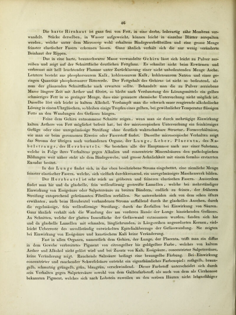 Die harte Hirnhaut ist ganz frei von Fett, in eine derbe, lederartig zähe Membran ver- wandelt. Stücke derselben, in Wasser aufgeweicht, können leicht in einzelne Blätter zerspalten werden, welche unter dem Microscop wohl erhaltene Bindegewebsfibrillen und eine grosse Menge feinster elastischer Fasern erkennen lassen. Ganz ähnlich verhält sich die nur wenig veränderte Beinhaut der Rippen. Das in eine harte, braunschwarze Masse verwandelte Gehirn lässt sich leicht zu Pulver zer- reiben und zeigt auf der Schnittfläche deutlichen Fettglanz. Es schmilzt nicht beim Erwärmen und verbrennt mit hell leuchtender Flamme unter Zurücklassung einer nicht unbedeutenden Menge Asche. Letztere besteht aus phosphorsaurem Kalk, kohlensaurem Kalk, kohlensaurem Natron und einer ge- ringen Quantität phosphorsaurer Bittererde. Der Fettgehalt des Gehirns ist nicht so bedeutend, als man der glänzenden Schnittfläche nach erwarten sollte. Behandelt man die zu Pulver zerriebene Masse längere Zeit mit Aether und filtrirt, so bleibt nach Verdunstung des Lösungsmittels ein gelbes schmieriges Fett in so geringer Menge, dass eine genauere chemische Untersuchung nicht möglich ist. Dasselbe löst sich leicht in kaltem Alkohol. Verdampft man die schwach sauer reagirende alkoholische Lösung in einem Uhrgläschen, so bleiben einige Tropfen eines gelben, bei gewöhnlicher Temperatur flüssigen Fetts an den Wandungen des Gefässes hängen. Feine dem Gehirn entnommene Schnitte zeigen, wenn man sie durch mehrtägige Einwirkung kalten Aethers von Fett möglichst befreit hat, bei der microscopischen Untersuchung ein feinkörniges Gefüge oder eine unregelmässige Streifung ohne deutlich wahrnehmbare Structur, Formverhältnisse, wie man sie beim geronnenen Eiweiss oder Faserstoff findet. Dasselbe microscopische Verhalten zeigt das Stroma der übrigen noch vorhandenen Organe, der Lunge, Leber, Place nta, des N a- belstrangs, des Herzbeutels. Sie bestehen alle der Hauptmasse nach aus einer Substanz, welche in Folge ihres Verhaltens gegen Alkalien und concentrirte Mineralsäuren den pathologischen Bildungen weit näher steht als dem Bindegewebe, und grosse Aehnlichkeit mit einem formlos erstarrten Exsudat besitzt. In der Lunge findet sich, in das eben beschriebene Stroma eingebettet, eine ziemliche Menge feinster elastischer Fasern, welche, sich vielfach durchkreuzend, ein unregelmässiges Maschenwerk bilden. Der Herzbeutel ist sehr reich an gröberen und feineren elastischen Fasern. Ausserdem findet man hie und da glashelle, fein wellenförmig gestreifte Lamellen , welche bei mehrstündiger Einwirkung von Essigsäure oder Salpetersäure zu breiten Bändern, endlich zu feinen, der früheren Streifung entsprechend gekrümmten Fibrillen zerfallen. Sie unterscheiden sich von dem schon öfters erwähnten, auch beim Herzbeutel vorhandenen Stroma auffallend durch ihr glashelles Ansehen, durch die regelmässige, fein wellenförmige Streifung, durch das Zerfallen bei Einwirkung von Säuren. Ganz ähnlich verhält sich die Wandung des am vorderen Rande der Lunge hinziehenden Gefässes. An Schnitten, welche der glatten Innenfläche der Gefässwand entnommen wurden, fanden sich hie und da glashelle Lamellen mit schmalen, länglichrunden, in Längsreihen angeordneten Kernen, viel- leicht Ueberreste des unvollständig entwickelten Epitelialüberzugs der Gefässwandung. Sie zeigten bei Einwirkung von Essigsäure und kaustischem Kali keine Veränderung. Fast in allen Organen, namentlich dem Gehirn, der Lunge, der Placenta, trifft man ein diffus in dem Gewebe verbreitetes Pigment von citrongelber bis goldgelber Farbe, welches von kaltem Aether und Alkohol nicht gelöst wird und bei Zusatz von Kali, Essigsäure, concentrirter Salpetersäure, keine Veränderung zeigt. Rauchende Salzsäure bedingt eine braungelbe Färbung. Bei Einwirkung concentrirter und rauchender Schwefelsäure entsteht ein eigenthümliches Farbenspiel: rothgelb, biaun- gelb, schmutzig grüngelb, grün, blaugrün, verschwindend. Dieser Farbstoff unterscheidet sich durch sein Verhalten gegen Salpetersäure sowohl von dem Gallenfarbstoff, als auch von dem als Lirrhonose bekannten Pigment, welches sich nach Lobstein zuweilen an den serösen Häuten nicht lebensfähiger i