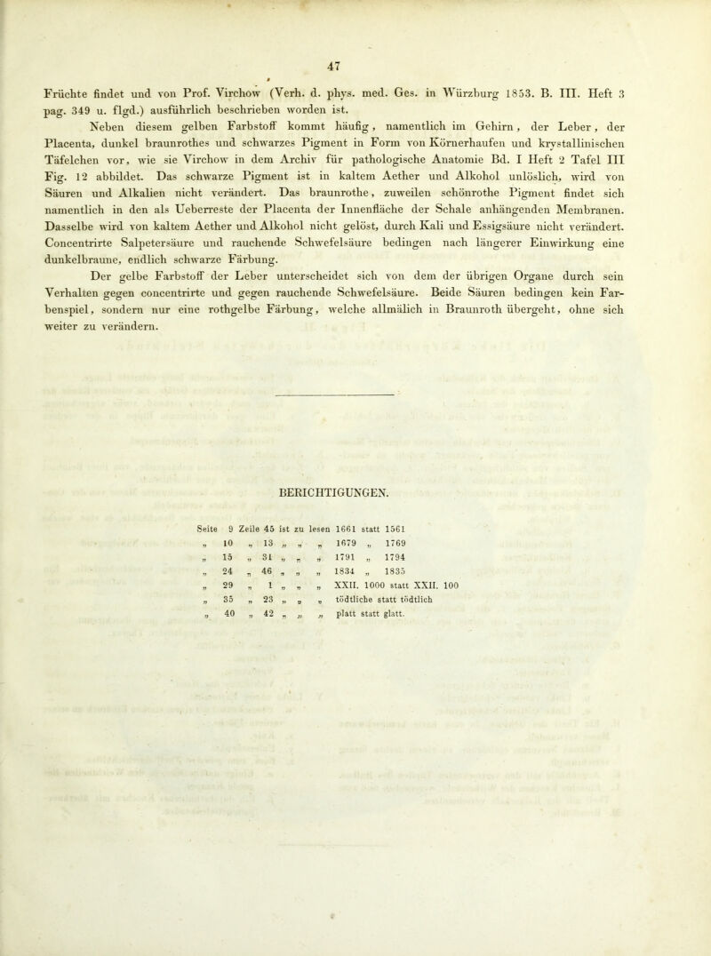 Früchte findet und von Prof. Virchow (Verh. d. phvs. med. Ges. in Würzburg 1853. B. III. Heft 3 pag. 349 u. flgd.) ausführlich beschrieben worden ist. Neben diesem gelben Farbstoff1 kommt häufig, namentlich im Gehirn, der Leber, der Placenta, dunkel braunrothes und schwarzes Pigment in Form von Körnerhaufen und krystallinischen Täfelchen vor, wie sie Virchow in dem Archiv für pathologische Anatomie Bd. I Heft 2 Tafel III Fig. 12 abbildet. Das schwarze Pigment ist in kaltem Aether und Alkohol unlöslich, wird von Säuren und Alkalien nicht verändert. Das braunrothe, zuweilen schönrothe Pigment findet sich namentlich in den als Ueberreste der Placenta der Innenfläche der Schale anhängenden Membranen. Dasselbe wird von kaltem Aether und Alkohol nicht gelöst, durch Kali und Essigsäure nicht verändert. Concentrirte Salpetersäure und rauchende Schwefelsäure bedingen nach längerer Einwirkung eine dunkelbraune, endlich schwarze Färbung. Der gelbe Farbstoff der Leber unterscheidet sich von dem der übrigen Organe durch sein Verhalten gegen concentrirte und gegen rauchende Schwefelsäure. Beide Säuren bedingen kein Far- benspiel, sondern nur eine rothgelbe Färbung, welche allmälich in Braunroth übergeht, ohne sich weiter zu verändern. BERICHTIGUNGEN. Seite 9 Zeile 45 ist ZU lesen 1661 statt 1561 J1 10 V 13 )) yy 77 1679 „ 1769 yy 15 yy 31 yy n yy 1791 „ 1794 yy 24 n 46 yy yy „ 1834 „ 1835 yy 29 77 1 yy yy yy XXII. 1000 statt XXII. 100 yy 35 „ 23 yy V yy tödtlicbe statt todtlich yy 40 yy 42 r> )> n platt statt glatt.