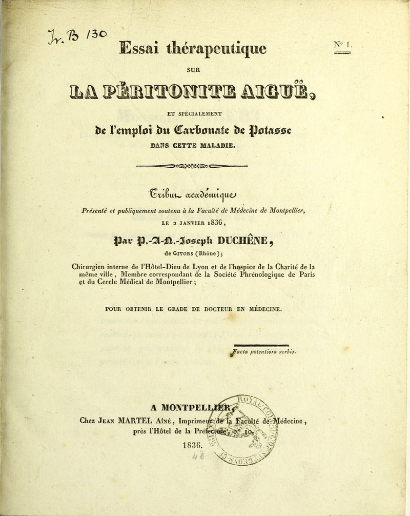 w Jr.to /3° Essai thérapeutique SUR 03 Ojü MiMTOKiEm üa^nris ET SPÉCIALEMENT b« remploi bu (H&vbotuiU be |ïotaooc BANS CETTE MALADIE. N° 1 fëx'Xwu, ccca^emic^ucj Présenté et publiquement soutenu à la Faculté de Médecine de Montpellier, LE 2 JANVIER l836 , $Uv p.-CUfï.-Joscph DUCHÊNE, de Givors (Rhône); Chirurgien interne de l’Hôtel-Dieu de Lyon et de l’hospice de la Charité de la même ville , Membre correspondant de la Société Phrénologique de Paris et du Cercle Médical de Montpellier ; POUR OBTENIR LE GRADE DE DOCTEUR EN MÉDECINE. jjFacta potenliora icrbis. A Chez Jean MARTEL Aîné , près l’Hôtel de la i 1836