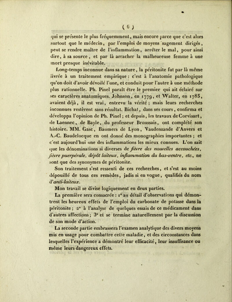 (jui se présente le plus fréquemment, mais encore parce que c’est alors surtout que le médecin, par l’emploi de moyens sagement dirigés, peut se rendre maître de l’inflammation, arrêter le mal, pour ainsi dire, à sa source , et par là arracher la malheureuse femme à une mort presque inévitable. Long-temps inconnue dans sa nature , la péritonite fut par là même livrée à un traitement empirique : c’est à l’anatomie pathologique qu’on doit d’avoir dévoilé l’une, et conduit pour l’autre à une méthode plus rationnelle. Ph. Pinel paraît être le premier qui ait éclairé sur ses caractères anatomiques. Johnson, en 1779, et Walter, en 1785, avaient déjà, il est vrai, entrevu la vérité; mais leurs recherches inconnues restèrent sans résultat. Bichal, dans ses cours , confirma et développa l’opinion de Ph. Pinel ; et depuis, les travaux deCorvisart, deLaennec, de Bayle, du professeur Broussais, ont complété son histoire. MM. Gasc, Baumers de Lyon, Vaudenzande d’Anvers et A.-C. Baudelocque en ont donné des monographies importantes ; et c’est aujourd’hui une des inflammations les mieux connues. L’on sait que les dénominations si diverses de fièvre des nouvelles accouchées, fièvre puerpérale, dépôt laiteux, inflammation du bas-ventre, etc., ne sont que des synonymes de péritonite. Son traitement s’est ressenti de ces recherches, et s’est au moins dépouillé de tous ces remèdes, jadis si en vogue, qualifiés du nom d'anti-laiteux. Mon travail se divise logiquement en deux parties. La première sera consacrée : i° au détail d’observations qui démon- trent les heureux effets de l’emploi du carbonate de potasse dans la péritonite; 20 à l’analyse de quelques essais de ce médicament dans d’autres affections; 3° et se termine naturellement par la discussion de son mode d’action. La seconde partie embrassera l’examen analytique des divers moyens mis en usage pour combattre cette maladie, et des circonstances dans lesquelles l’expérience a démontré leur efficacité, leur insuffisance ou même leurs dangereux effets.