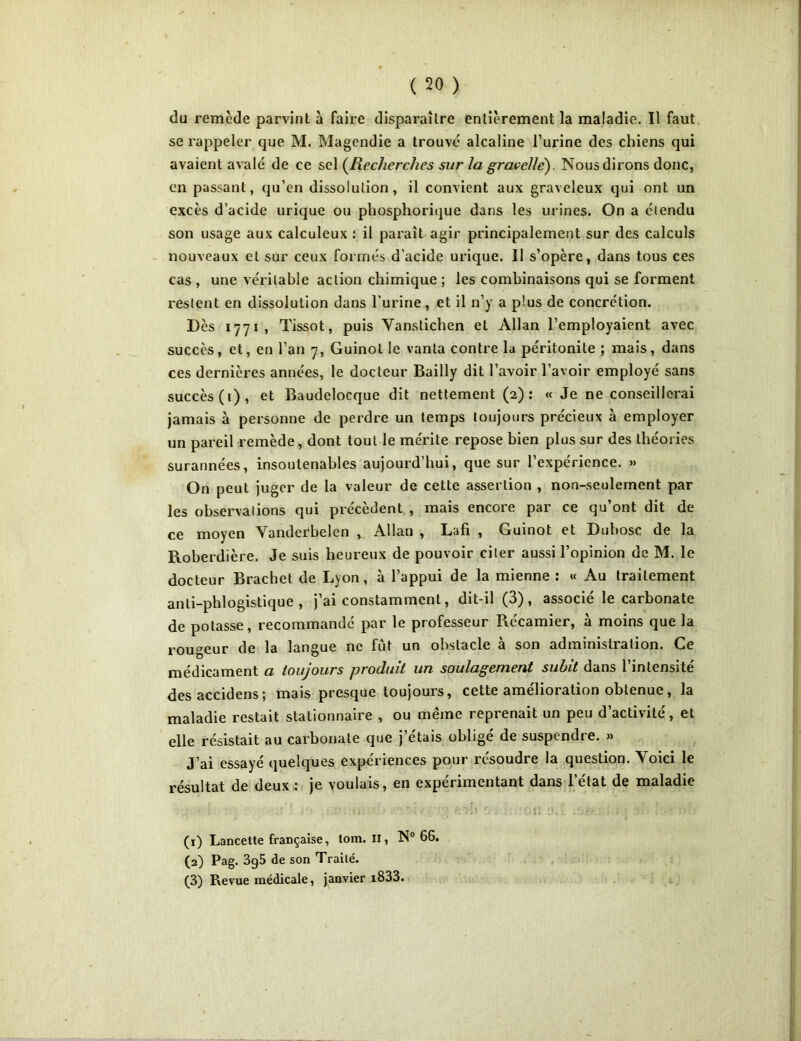 du remède parvint à faire disparaître entièrement la maladie. Il faut se rappeler que M. Magendie a trouve alcaline l’urine des chiens qui avaient avalé de ce sel (Recherches sur la grcwcllé). Nous dirons donc, en passant, qu’en dissolution, il convient aux graveleux qui ont un excès d’acide urique ou phosphorique dans les urines. On a étendu son usage aux calculeux : il paraît agir principalement sur des calculs nouveaux et sur ceux formés d'acide urique. Il s’opère, dans tous ces cas , une véritable action chimique ; les combinaisons qui se forment restent en dissolution dans l'urine, et il n’y a plus de concrétion. Dès 1771, Tissot, puis Vanstichen et Allan l’employaient avec succès, et, en l’an 7, Guinot le vanta contre la péritonite ; mais, dans ces dernières années, le docteur Bailly dit l’avoir l’avoir employé sans succès (1), et Baudelocque dit nettement (2): « Je ne conseillerai jamais à personne de perdre un temps toujours précieux à employer un pareil remède, dont tout le mérite repose bien plus sur des théories surannées, insoutenables aujourd’hui, que sur l’expérience. » On peut juger de la valeur de cette assertion , non-seulement par les observations qui précèdent , mais encore par ce qu’ont dit de ce moyen Yanderbelen v Allan , Lafi , Guinot et Dubosc de la Roberdière. Je suis heureux de pouvoir citer aussi l’opinion de M. le docteur Brachet de Lyon, à l’appui de la mienne : « Au traitement anti-phlogistique , j’ai constamment, dit-il (3), associé le carbonate de potasse, recommandé par le professeur Récamier, à moins que la rougeur de la langue ne fut un obstacle à son administration. Ce médicament a toujours produit un soulagement subit dans l’intensité desaccidens; mais presque toujours, cette amélioration obtenue, la maladie restait stationnaire , ou même reprenait un peu d’activité, et elle résistait au carbonate que j’étais obligé de suspendre. » J’ai essayé quelques expériences pour résoudre la question. Yoici le résultat de deux : je voulais, en expérimentant dans l’état de maladie î ’» • r • r ■ . r r , } j I ■ :*>U; ♦ li  • ; fcOîi r : : OU !hs. .ùS'r.: , > j :)•■• *. !»*• (1) Lancette française, tom. il, N° 66. (2) Pag. 3g5 de son Traité. (3) Revue médicale, janvier i833.