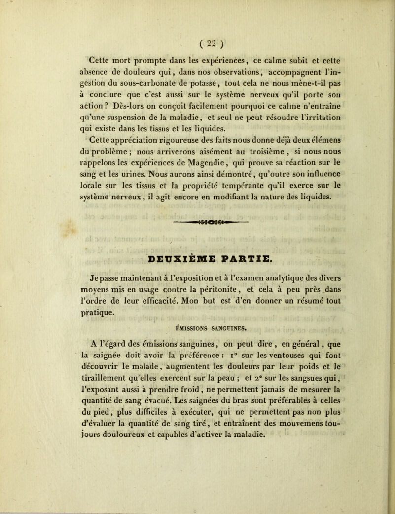 Cette mort prompte dans les expériences, ce calme subit et celte absence de douleurs qui, dans nos observations, accompagnent l’in- gestion du sous-carbonate de potasse, tout cela ne nous mène-t-il pas à conclure que c’est aussi sur le système nerveux qu’il porte son action ? Dès-lors on conçoit facilement pourquoi ce calme n’entraîne qu’une suspension de la maladie, et seul ne peut résoudre l’irritation qui existe dans les tissus et les liquides. Cette appréciation rigoureuse des faits nous donne déjà deux élémens du problème ; nous arriverons aisément au troisième , si nous nous rappelons les expériences de Magendie, qui prouve sa réaction sur le sang et les urines. Nous aurons ainsi démontré, qu’outre son influence locale sur les tissus et la propriété tempérante qu’il exerce sur le système nerveux , il agit encore en modifiant la nature des liquides. DEUXIÈME PARTIE. Je passe maintenant à l’exposition et à l’examen analytique des divers moyens mis en usage contre la péritonite, et cela à peu près dans l’ordre de leur efficacité. Mon but est d’en donner un résumé tout pratique. ÉMISSIONS SANGUINES. A l’égard des émissions sanguines, on peut dire , en général , que la saignée doit avoir la préférence: i° sur les ventouses qui font découvrir le malade, augmentent les douleurs par leur poids et le tiraillement qu’elles exercent sur la peau ; et 2® sur les sangsues qui, l’exposant aussi à prendre froid , ne permettent jamais de mesurer la quantité de sang évacué. Les saignées du bras sont préférables à celles du pied, plus difficiles à exécuter, qui ne permettent pas non plus d’évaluer la quantité de sang tiré, et entraînent des mouvemens tou- jours douloureux et capables d’activer la maladie.