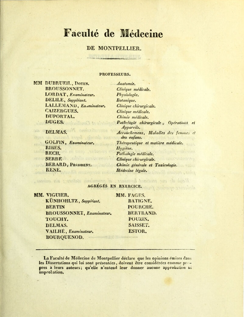 Faculté de Médecine DE MONTPELLIER. PROFESSEURS. MM DUBRUEIL, Doyen. BROUSSONNET. LORD AT, Examinateur. DELILE, Suppléant. LALLEMAND, Examinateur. CAIZERGUES. DUPORTAL. D LIGES. DELMAS. GOLF1N, Examinateur. RIRES. REÇU. SERRE BERARD, Président. RENE. Anatomie. Clinique médicale. Physiologie. Botanique. Clinique chirurgicale. Clinique médicale. Chimie médicale. Pathologie chirurgicale , Opérations et Appareils. Accouchemens, Maladies des femmes et des enfans. Thérapeutique et matière médicale. Hygiène. Pathologie médicale. Clinique chirurgicale. Chimie générale et Toxicologie. Médecine légale. AGRÉGÉS EN EXERCICE. MM. VIGUIER. MM. FAGES. KÜNHOHLTZ, Suppléant. BATIGNE. BERTIN POURCHÉ. BROUSSONNET, Examinateur. TOUCHY. DELMAS. VAILHE, Examinateur. BOURQUENOD. BERTRAND. POUZ1N. SAISSET. ESTOR. La Faculté de Médecine de Montpellier déclare que les opinions émises dans les Dissertations qui lui sont présentées, doivent être considérées comme pr- - près a leurs auteurs; qu'elle n’entend leur donner aucune approbation ui improbation.