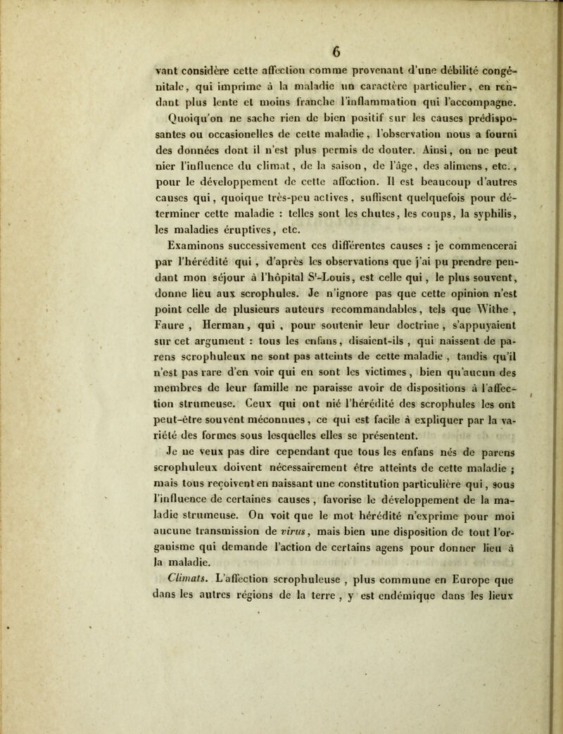 vant considère cette affection comme provenant d’une débilité congé- nitale, qui imprime à la maladie un caractère particulier, en ren- dant plus lente et moins franche l’inflammation qui l’accompagne. Quoiqu’on ne sache rien de bien positif sur les causes prédispo- santes ou occasionelles de celte maladie, l’observation nous a fourni des données dont il n’est plus permis de douter. Ainsi, on ne peut nier l’influence du climat, de la saison, de l’âge, des alimens, etc., pour le développement de cette affection. Il est beaucoup d’autres causes qui, quoique très-peu actives, suffisent quelquefois pour dé- terminer cette maladie : telles sont les chutes, les coups, la syphilis, les maladies éruptives, etc. Examinons successivement ces différentes causes : je commencerai par l’hérédité qui , d’après les observations que j’ai pu prendre pen- dant mon séjour à l’hôpital S'-Louis, est celle qui, le plus souvent, donne lieu aux scrophules. Je n’ignore pas que cette opinion n’est point celle de plusieurs auteurs recommandables, tels que Withe , Faure , Herman , qui , pour soutenir leur doctrine , s’appuyaient sur cet argument : tous les enfans, disaient-ils , qui naissent de pa- rens scrophuleux ne sont pas atteints de cette maladie , tandis qu’il n’est pas rare d’en voir qui en sont les victimes, bien qu’aucun des membres de leur famille ne paraisse avoir de dispositions à l’affec- tion strumeuse. Ceux qui ont nié l’hérédité des scrophules les ont peut-être souvent méconnues, ce qui est facile à expliquer par la va- riété des formes sous lesquelles elles se présentent. Je ne veux pas dire cependant que tous les enfans nés de parens scrophuleux doivent nécessairement être atteints de cette maladie ; mais tous reçoivent en naissant une constitution particulière qui, 9ous l’influence de certaines causes , favorise le développement de la ma- ladie strumeuse. On voit que le mot hérédité n’exprime pour moi aucune transmission de virus, mais bien une disposition de tout l’or- ganisme qui demande l’action de certains agens pour donner lieu à la maladie. Climats. L’affection scrophuleuse , plus commune en Europe que dans les autres régions de la terre , y est endémique dans les lieux