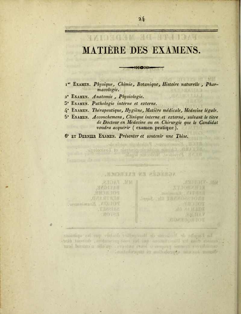 MATIÈRE DES EXAMENS »ÎO» i4t Examen. Physique 3 Chimie 3 Botanique 3 Histoire naturelle 3 Phar- macologie. 2* Examen. Anatomie 3 Physiologie. 3e Examen. Pathologie interne et externe. 4e Examen. Thérapeutique3 Hygiène3 Matière médicale3 Médecine légale. 5° Examen. Accouchemens 3 Clinique interne et externe3 suivant le titre de Docteur en Médecine ou en Chirurgie que le Candidat voudra acquérir ( examen pratique). 6e et Dernier Examen. Présenter et soutenir une Thèse.