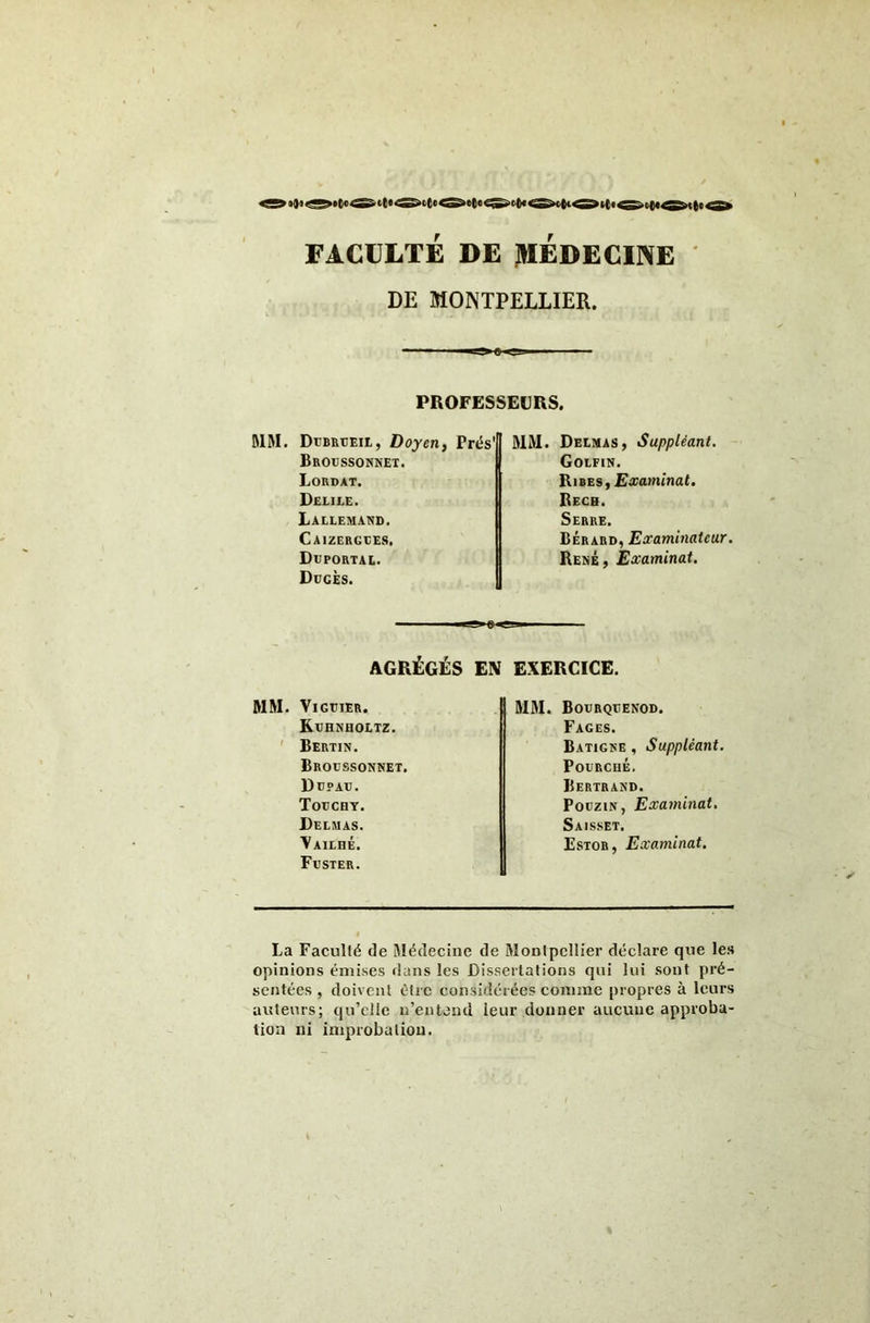 >t< >« FACULTE DE jHEDECINE DE MONTPELLIER. PROFESSEURS. MM. DuBRtîEiL, Doyen, Prés' Broussonnet. Lordat. Delile. Lallemand. Caizergees. Déportai.. DücÈs. MM. Delmas, Suppléant. Golfin. Rires, £o;a>7una(. Rech. Serre. Bérard, Eûcaminateur. René , Examinât. AGRÉGÉS EN EXERCICE. MM. VlGTJlER. Kdhnholtz. ' Bertin. Broussonnet. Düpau. Todcht. Delmas. Vailhé. FrSTER. MM. BODRQtENOD. Fages. Batigne , Suppléant. Fourché. Bertrand. PoüziN, Examinai, Saisset. Estor, Examinai, La Faculté de Médecine de Montpellier déclare que les opinions émises dans les Dissertations qui lui sont pré- sentées , doivent être considérées comme propres à leurs auteurs; qu’elle n’entend leur donner aucune approba- tion ni improbation.