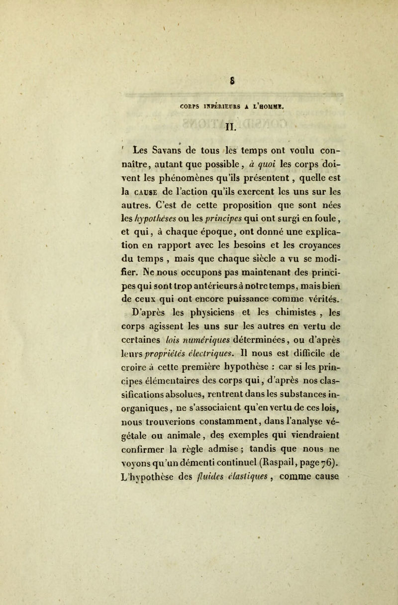 COBPS IRPÉBIEVBS A L’hOUMS, II. ' Les Savans de tous les temps ont voulu con- naître, autant que possible, à quoi les corps doi- vent les phénomènes qu’ils présentent, quelle est la CAUSE de l’action qu’ils exercent les uns sur les autres. C’est de cette proposition que sont nées les hypothèses ou les principes qui ont surgi en foule, et qui, à chaque époque, ont donné une explica- tion en rapport avec les besoins et les croyances du temps , mais que chaque siècle a vu se modi- fier. Ne nous occupons pas maintenant des princi- pes qui sont trop antérieurs à notre temps, mais bien de ceux qui ont encore puissance comme vérités. D’après les physiciens et les chimistes , les corps agissent les uns sur les autres en vertu de certaines lois numériques déterminées, ou d’après leurs propriétés électriques. Il nous est difficile de croire à cette première hypothèse : car si les prin- cipes élémentaires des corps qui, d’après nos clas- sifications absolues, rentrent dans les substances in- organiques, ne s’associaient qu’en vertu de ces lois, nous trouverions constamment, dans l’analyse vé- gétale ou animale, des exemples qui viendraient confirmer la règle admise ; tandis que nous ne voyons qu’un démenti continuel (Raspail, page y6). L’hypothèse des fluides élastiques , comme cause