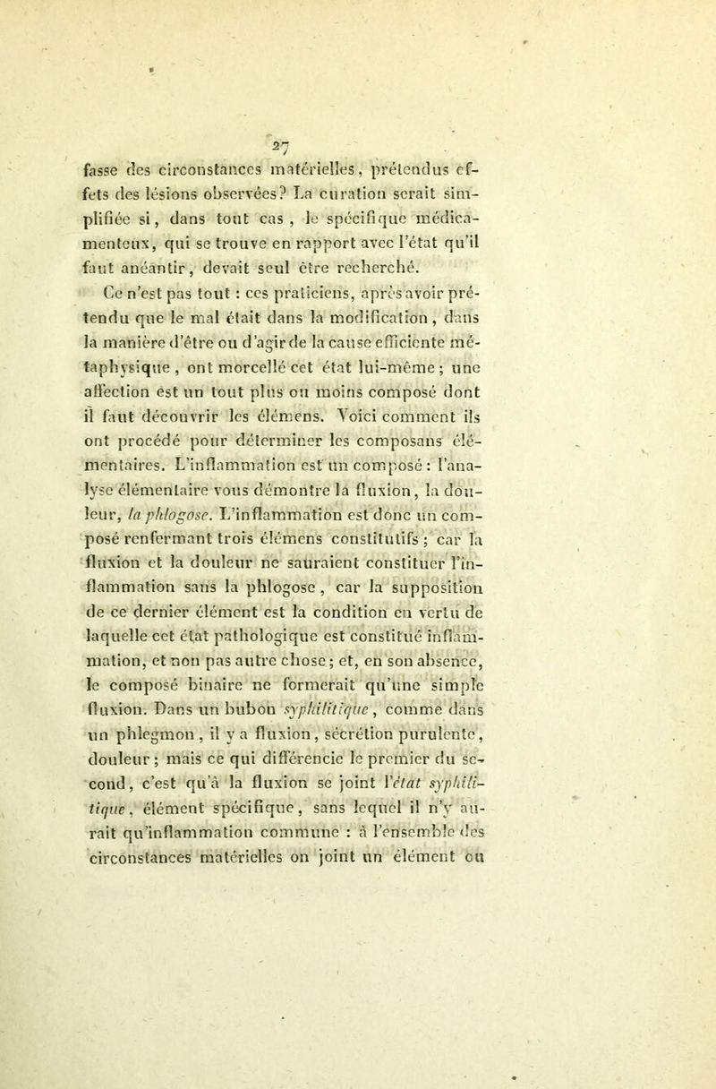 fasse des circonstances matérielles, prétendus ef- fets des lésions observées? La curation serait sim- plifiée si, dans tout cas, le spécifique médica- menteux, qui se trouve en rapport avec l’état qu’il faut anéantir, devait seul être recherché. Ce n’est pas tout : ces praticiens, après avoir pré- tendu que le mal était dans la modification, dans la manière d’être ou d’agir de la cause efficiente mé- taphysique , ont morcellé cet état lui-même; une aliéction est un tout plus ou moins composé dont il faut découvrir les élémens. Yoici comment ils ont procédé pour déterminer les composons élé- mentaires. L’inflammation est un composé : l’ana- lyse élémentaire vous démontre la fluxion, la dou- leur, ta pklogose. L’inflammation est donc un com- posé renfermant trois élémens constitutifs; car la fluxion et la douleur ne sauraient constituer l’in- flammation sans la phlogosc , car la supposition de ce dernier élément est la condition en vertu de laquelle cet état pathologique est constitué itifiàmi- mation, et non pas autre chose; et, en son absence, le composé binaire ne formerait qu’une simple fluxion. Dans un bubon syphiliticfuc , comme dans un phlegmon , il y a fluxion, sécrétion purulente, douleur ; mais ce qui différencie le premier du se- cond, c’est qu’à la fluxion se joint Vclat syphili- tique, élément spécifique, sans lequel il n’y au- rait qu’inflammation commune : à l’ensemble des circonstances matérielles on joint un élément ou