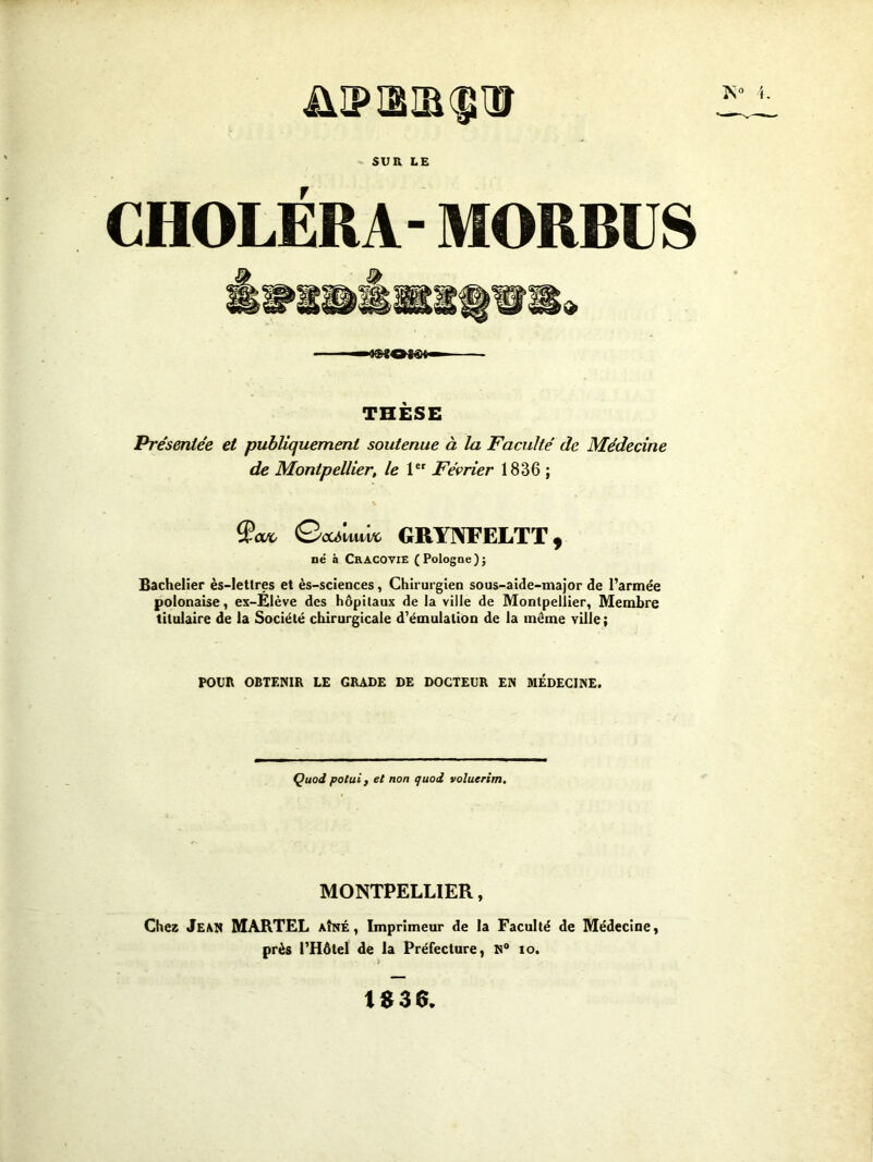 L SUR LE CHOLERA- MORBUS THÈSE Présentée et publiquement soutenue à la Faculté de Médecine de Montpellier, le 1 Février 1836 ; Qeamwo GRYIWELTT, né à CrACOVIE (Pologne)} Bachelier ès-letlres et ès-sciences, Chirurgien sous-aide-major de l’armée polonaise, ex-Élève des hôpitaux de la ville de Montpellier, Membre titulaire de la Société chirurgicale d’émulation de la même ville ; POUR OBTENIR LE GRADE DE DOCTEUR EN MÉDECINE. Quod poluif et non quoi voluerim. MONTPELLIER, Chez Jean MARTEL aîné, Imprimeur de la Faculté de Médecine, près l’Hôtel de la Préfecture, N” to. 1S36