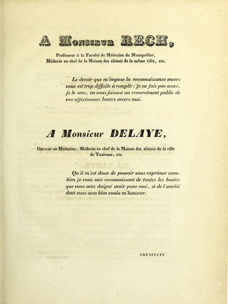 Professeur à la Faculté de Médecine de Montpellier, Médecin en chef de la Maison des aliénés de la même ville, etc. Le devoir que m'impose la reconnaissance envers vous est trop difficile à remplir ; je ne fais pas assez, je le sens, en vousfaisant un rcmercîment public de vos ojjeciueuses bontés envers moi. Æ Èionsieur HEliÆ'¥E, s* Docteur en Médecine, Médecin en chef de la Maison des aliénés de la ville de Toulouse, etc. Qu’il m’est doux de pouvoir vous exprimer com- bien je vous suis reconnaissant de toutes les bontés que vous avez daigné avoir pour moi, et de l amitié dont vous avez bien voulu m ’honorer.