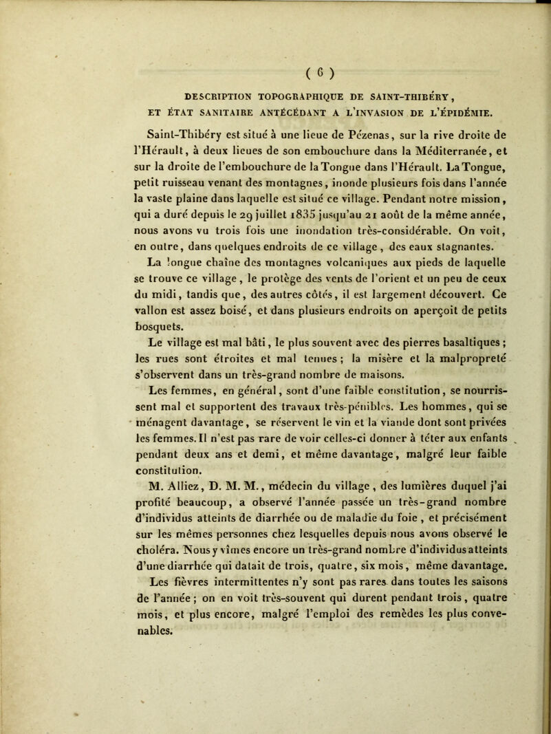 DESCRIPTION TOPOGRAPHIQUE DE SAINT-THIBERY, ET ÉTAT SANITAIRE ANTÉCÉDANT A l’iNVASION DE l’ÉPIDÉMIE. Sainl-Thibéry est situé à une lieue de Pczenas, sur la rive droite de l’Hérault, à deux lieues de son embouchure dans la Méditerranée, et sur la droite de l’embouchure de laTongue dans l’Hérault. LaTongue, petit ruisseau venant des montagnes, inonde plusieurs fois dans l’année la vaste plaine dans laquelle est situé ce village. Pendant notre mission, qui a duré depuis le 29 juillet i835 jusqu’au 21 août de la même année, nous avons vu trois fois une inondation très-considérable. On voit, en outre, dans quelques endroits de ce village , des eaux stagnantes. La longue chaîne des montagnes volcaniiiues aux pieds de laquelle se trouve ce village , le protège des vents de l’orient et un peu de ceux du midi, tandis que, des autres côtés, il est largement découvert. Ce vallon est assez boisé, et dans plusieurs endroits on aperçoit de petits bosquets. Le village est mal bâti, le plus souvent avec des pierres basaltiques ; les rues sont étroites et mal tenues ; la misère et la malpropreté s’observent dans un très-grand nombre de maisons. Les femmes, en général, sont d’une faible cof)slitution , se nourris- sent mal et supportent des travaux très-pénibles. Les hommes, qui se ' ménagent davantage, se réservent le vin et la viande dont sont privées les femmes. Il n’est pas rare de voir celles-ci donner à téter aux enfants pendant deux ans et demi, et même davantage, malgré leur faible constitution. M. Alliez, D. M. M., médecin du village, des lumières duquel j’ai profité beaucoup, a observé l’année passée un très-grand nombre d’individus atteints de diarrhée ou de maladie du foie , et précisément sur les mêmes personnes chez lesquelles depuis nous avons observé le choléra. Nous y vîmes encore un très-grand nombre d’individus atteints d’une diarrhée qui datait de trois, quatre, six mois, même davantage. Les fièvres intermittentes n’y sont pas rares^ dans toutes les saisons de l’année; on en voit très-souvent qui durent pendant trois, quatre mois, et plus encore, malgré l’emploi des remèdes les plus conve- nables.