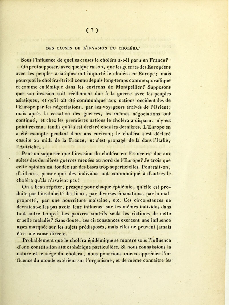 DES CAUSES DE l’iNYASION TU CHOLERA.' Sous l’influence de quelles causes le choléra a-l-il paru en France? On peut supposer, avec quelque raison, que les guerres des Européens avec les peuples asiatiques ont importé le choléra en Europe; mais pourquoi le choléra était-il connu depuis long-temps comme sporadique et comme endémique dans les environs de Montpellier? Supposons que son invasion soit réellement due à la guerre avec les peuples asiatiques, et qu’il ait été communiqué aux nations occidentales de l’Europe par les négociations, par les voyageurs arrivés de l’Orient; mais apres la cessation des guerres, les mêmes négociations ont continué, et chez les prerhières nations le choléra a disparu, n’y est point revenu, tandis qu’il s’est déclaré chez les dernières. L’Europe en a été exempte pendant deux ans environ ; le choléra s’est déclaré ensuite au midi de la France, et s’est propagé de là dans l’Italie, l’Autriche.... Peut-on supposer que l’invasion du choléra en France est due aux suites des dernières guerres menées au nord de l’Europe? Je crois que celte opinion est fondée sur des bases trop superficielles. Pourrait-on , d’ailleurs, penser que des individus ont communiqué à d’autres le choléra qu’ils n’avaient pas? On a beau répéter, presque pour chaque épidémie, qu’elle est pro- duite par l’insalubrité des lieux , par diverses émanations, par la mal- propreté, par une nourriture malsaine, etc. Ces circonstances ne devraient-elles pas avoir leur influence sur les mêmes individus dans tout autre temps? Les pauvres sont-ils seuls les victimes de celte cruelle maladie? Sans doute, ces circonstances exercent une influence assez marquée sur les sujets prédisposés, mais elles ne peuvent jamais être une cause directe. Probablement que le choléra épidémique se montre sous l’influence d’une constitution atmosphérique particulière. Si nous connaissions la nature et le siège du choléra, nous pourrions mieux apprécier l’in- fluence du monde extérieur sur l’organisme, et de même connaître les